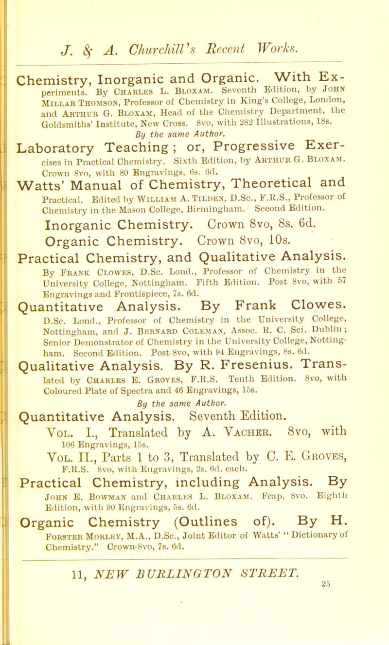 Chemistry, Inorganic and Organic. With Ex- periments. By Charles L. Bloxam. Seventh Edition, by John Millar Thomson, Professor of Cliemistry in King's College, London, and Arthur G. Bloxam, Head of the Chemistry Department, the Goldsmiths' Institute, New Cross. 8vo, with 2%2 Illustrations, 18s. By the same Author. Laboratory Teaching; or, Progressive Exer- cises in Practical Chemistry. Si.\th Edition, by Akthub G. Bloxam. Crown Svo, with 80 Engravings, Os. (3d. Watts' Manual of Chemistry, Theoretical and Practical. Edited by Willia>[ A. Tilden, D.Sc, F.li.S., Professor of Chemistry in the Mason College, Birmingham. Second Edition. Inorganic Chemistry. Crown Svo, 8s. 6d. Organic Chemistry. Crown Svo, 10s. Practical Chemistry, and Qualitative Analysis. By Frank Clowes, D.Sc. Lond., Professor of Chemistry in the University College, Nottingham. Fifth Edition. Post Svo, with 57 Engravings and Frontispiece, 7s. 6d. Quantitative Analysis. By Frank Clowes. D.Sc. Lond., Professor of Chemistry in the University College, Nottingham, and J. Bernard Coleman, Assoc. R. C. Sci. Dublin; Senior Demonstrator of Chemistry in the University College, Notting- ham. Second Edition. Post Svo, with 94 Engravings, 8s. 6d. Qualitative Analysis. By R. Fresenius. Trans- lated by Charles E. Groves, F.K.S. Tenth Edition. Svo, with Coloured Plate of Spectra and 46 Engravings, 158. By the same Author. Quantitative Analysis. Seventh Edition. Vol. I., Translated by A. Vacher. Svo, with 106 Engravings, 15s. Vol. II., Parts 1 to 3, Translated by C. E. Groves, F.U.S. Svo, with Engravings, 2s. Bd. each. Practical Chemistry, including Analysis. By John E. Bowman and Charles L. Bloxam. Fcap. Svo. Eighth Edition, with 90 Engravings, 5s. 6d. Organic Chemistry (Outlines of). By H. FoRSTER Morley, M.A., D.Sc, Joint Editor of Watts'  Dictionary of Chemistry. Crown-Svo, 7s. 6d. 11, NEW BURLINGTON STREET.
