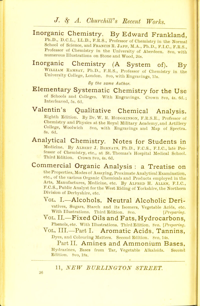 Inorganic Chemistry. By Edward Frankland, Ph.D., D.C.L., LL.D., F.E.S., Professor of Chemistry in the Normal School of Science, and Francis R. Japp, M.A., Ph.D., F.I.C., F.K.S.. Professor of Chemistry in the University of Aberdeen. 8vo, with numerous Illustrations on Stone and Wood, 24s. Inorganic Chemistry (A System of). By William Ramsay, Ph.D., F.R.S., Professor of Chemistry in the University College, London. 8vo, with Engravings, 1.5s. By the same Author. Elementary Systematic Chemistry for the Use of Schools and Colleges. With Engravings. Crown 8vo, 4s. 6d.; Interleaved, .5s. 6d. Valentin's Qualitative Chemical Analysis. Eighth Edition. By Dr. W. K. Hodgeinson, F.R.S.E., Professor of Chemistry and Physics at the Royal Military Academy, and Artillery College, Woolwich 8vo, with Engravings and Map of Spectra. 8s. 6d. Analytical Chemistry. Notes for Students in Medicine. By Albert J. Bernays, Ph.D., P.C.S., F.I.C., late Pro- fessor of Chemistry, etc., at St. Thomas's Hospital Medical School. Third Edition. Crown 8vo, 4s. 6d. Commercial Organic Analysis : a Treatise on the Properties, Modes of Assaj'ing, Proximate Analytici^l Examination, etc., of the various Organic Chemicals and Products employed in the Arts, Manufactures, Medicine, etc. By Alfred H. Allen, F.I.C, F.C.S., Public Analyst for the West Riding of Yorkshire, the Northern Division of Derbyshire, etc. Vol. I,—Alcohols. Neutral Alcoholic Deri- vatives, Sugars, Starch and its Isomers, Vegetable Acids, etc. With Illustrations. Third Edition. Svo. [PrejMrinrj. Vol. II,—Fixed Oils and Fats, Hydrocarbons, Phenols, et«. With Illustrations. Third Edition. Svo. [Preparing. Vol. III.—Part I. Aromatic Acids, Tannins, Dyes, and Colouring Matters. Second Edition. 8vo, Ms. Part II. Amines and Ammonium Bases, Hydrazines, Bases from Tar, Vegetable Alkaloids. Second Edition. Svo, 18s. 11, NEW BURLINGTON STREET. 20