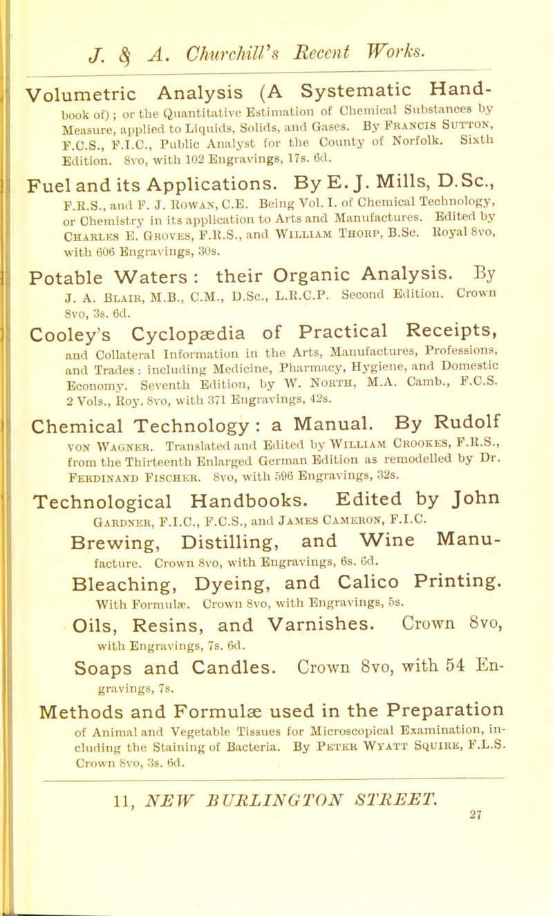 Volumetric Analysis (A Systematic Hand- book of) ; or the Quantitative Estimation of Chemical Substances by Measure, applied to Liquids, Solids, and Gases. By Fkancis Sutton, P.C.S., F.I.C, Public Analyst for the County of Norfolk. Sixth Edition. 8vo, with 102 Engravings, 17s. 6d. Fuel and its Applications. By E.J. Mills, D.Sc, F.R.S., and F. J. Rowan, C.B. Being Vol. I. of Chemical Technology, or Chemistry in its application to Arts and Manufactures. Edited by Charles E. Groves, F.K.S., and William Thorp, B.Sc. Koyal 8vo, with 606 Engrav ings, 30s. Potable Waters : their Organic Analysis. By J. A. Blair, M.B., CM., D.Sc, L.B.C.P. Second Edition. Crowu 8vo, 3s. (5d. Cooley's Cyclopaedia of Practical Receipts, and Collateral Information in the Arts, Manufactures, Professions, and Trades : including Medicine, Pharmacy, Hygiene, and Domestic Economy. Seventh Edition, by W. North, M.A. Camb., F.C.S. 2 Vols., Roy. 8vo, with 371 Engravings, 42s. Chemical Technology: a Manual. By Rudolf VON Wagner. Translated and Edited by William Crookes, F.R.S., from the Thirteenth Enlarged German Edition as remodelled by Dr. Ferdinand Fischer. 8vo, with .596 Engravings, .32s. Technological Handbooks. Edited by John Gardner, F.I.C, F.C.S., and James Cameron, F.I.C. Brewing, Distilling, and Wine Manu- facture. Crown 8vo, with Engravings, 6s. Gd. Bleaching, Dyeing, and Calico Printing. With FormulcC. Crown 8vo, with Engravings, .5s. Oils, Resins, and Varnishes. Crown 8vo, with Engravings, 7s. 6d. Soaps and Candles. Crown 8vo, with 54 En- gravings, 7s. Methods and Formulae used in the Preparation of Animal and Vegetable Tissues for Microscopical Examination, in- cluding the Staining of Bacteria. By Pktkr Wyatt Scjuirk, F.L.S. Crown 8vo, 3s. 6d. 11, NEW BURLINGTON STREET.