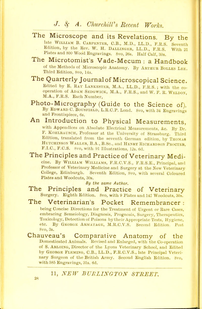 The Microscope and its Revelations. By the late William B. Carpenter, C.B., M.D., LL.D., F.H.S. Seventh Edition, by ttie Hev. W. H. Dallinger, LL.D., F.K.S. With 2\ Plates and 800 Wood Engravings. 8vo, 2ti3. Half Calf, yOs. The Microtomist's Vade-Mecum : a Handbook of the Methods of Microscopic Anatomy. By Arthur Bolles Lee. Third Edition, 8vo, 14s. The Quarterly Journal of Microscopical Science. Edited by E. Ray Lankester, M.A., LL.D., F.K.S. ; with the co- operation of Adam Sedgwick, M.A., F.K.S., and W. F. R. Weldox M.A., F.R.S. Each Number, Photo-Micrography (Guide to the Science of). By Edward C. Bousfield, L.R.C.P. Lond. 8vo, with 34 Engravings and Frontispiece, 6s. An Introduction to Physical Measurements, with Appendices on Absolute Electrical Measurements, &c. By Dr. F. Kohlrausch, Professor at the University of Strassburg. Third Edition, translated from the seventh German edition, by Thomas Hutchinson Waller, B.A., B.Sc, and Henry Kichahdson Procter, F.I.C., F.C.S. 8vo, with ill Illustrations, 12s. tid. The Principles and Practice of Veterinary Medi- cine. By William Williams, F.K.C.V.S., F.K.S.E., Principal, and Professor of Veterinary Medicine and Surgery at the New Veterinary College, Edinburgh. Seventh Edition, Svo, with several Coloured Plates and Woodcuts, 30s. By the same Author. The Principles and Practice of Veterinary Surgery. Eighth Edition. Svo, with 9 Plates and 147 Woodcuts, 30s. The Veterinarian's Pocket Remembrancer : being Concise Directions for the Treatment of Urgent or Rare Cases, embracing Semeiology, Diagnosis, Prognosis, Surgery, Tlierapeutics, Toxicology, Detection of Poisons by their Appmpriate Tests, Hygiene, etc. By Gkoiigk AR>rATAGE, M.]£.C.V.S. Second Edition Post 8vo, 3s. Chauveau's Comparative Anatomy of the Domesticated Animals. Revised and Enlarged, with tlie Co-operation of S. Ahloing, Director of the Lyons Veterinary School, and Edited by George Fleming, C.B., LL.D., F.R.C.V.S., iatx; Principal Veteri- nary Surgeon of the British Army. Second English Edition. Svo, with 585 Engravings, 3l6. 6d. 11, NEW BURLINGTON STREET,