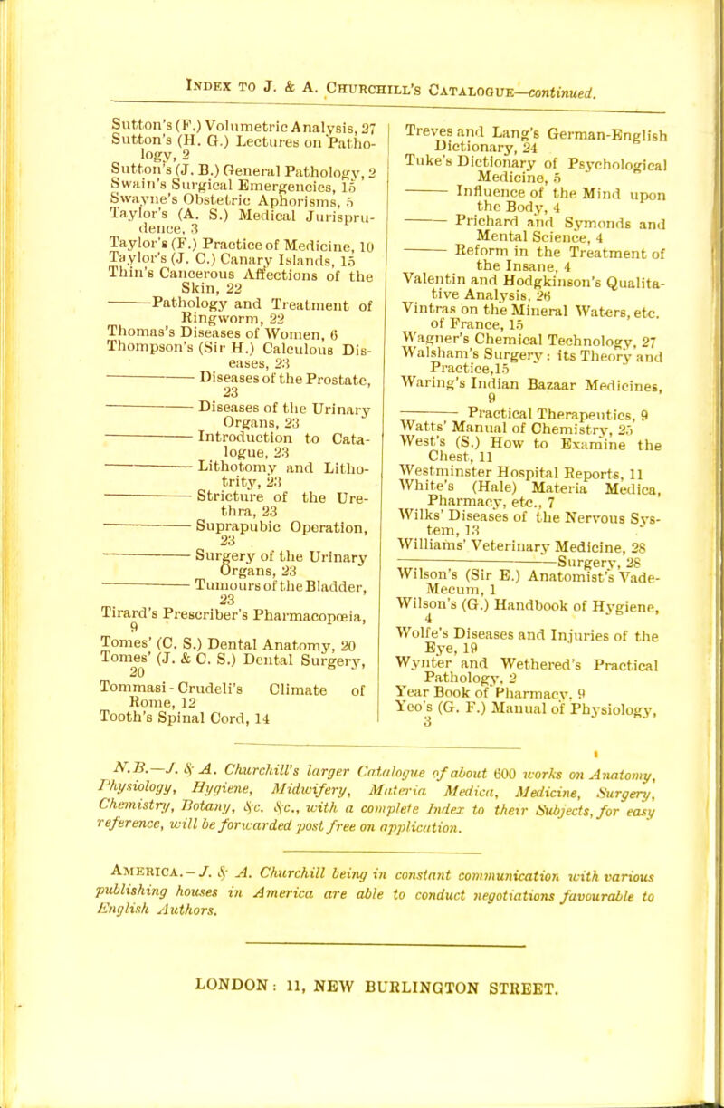 Sutton's (F.) Volumetric Analysis, 27 Sutton's (H. G.) Lectures on Patho- „ logy. 2 Sutton's (J. B.) General Pathology, 2 Swain's Surgical Emergencies, 15 Swayne's Obstetric Aphorisms, o Taylor's (A. S.) Medical Jurispru- dence, .3 Taylor's (F.) Practice of Medicine, 10 Taylor's (J. C.) Canary Islands, In Thin's Cancerous Atfections of the Skin, 22 Pathology and Treatment of Ringworm, 22 Thomas's Diseases of Women, 6 Thompson's (Sir H.) Calculous Dis- eases, 2;i ■ Diseases of the Prostate, 23 Diseases of the Urinary Organs, 23 — Introduction to Cata- logue, 23 Lithotomy and Litho- trity, 23 — Stricture of the Ure- thra, 23 — Suprapubic Operation, 23 — Surgery of the Urinary Organs, 23 Tumoursof theBladder, 23 Tirard's Prescriber's Pharmacopoeia, Tomes' (C. S.) Dental Anatomy, 20 Tomes' (J. & C. S.) Dental Surgery, 20 Tommasi-Crudeli's Climate of Rome, 12 Tooth's Spinal Cord, 14 I Treves and Lang's German-English Dictionary, 24 Tuke's Dictionary of Psychological Medicine, 5 Influence of the Mind upon the Body, 4 Prichard and Symonds and Mental Science, 4 Reform in the Treatment of the Insane, 4 Valentin and Hodgkinson's Qualita- tive Analj'sis. 2ii Vintras on the Mineral Waters, etc. of Prance, 15 Wagner's Chemical Technology, 27 Walsham's Surgery ; its Theory and Practice,15 Waring's Indian Bazaar Medicines, 9 Practical Therapeutics, 9 Watts' Manual of Chemistry, 25 West's (S.) How to Exam'ine the Chest, 11 Westminster Hospital Reports, 11 White's (Hale) Materia Medica, Pharmacy, etc., 7 Wilks' Diseases of the Nervous Sys- tem, 13 Williams' Veterinary Medicine, 28 -Surgery, 28 Wilson's (Sir E.) Anatomist's Vade- Mecum, 1 Wilson's (G.) Handbook of Hygiene, Wolfe's Diseases and Injuries of the Bye, 19 Wynter and Wethered's Practical Pathology. 2 Year Book of'Pharmacy. 9 Yco s (G. F.) Manual of Physiology, N.B.—J. A. ChurckiU's larger Catalogue nf about 600 works on Anatomy, Physiology, Hygiene, Midwifery, Materia Medica, Medicine, .Surgery, Chemistri/, Botany, ls;c. .\c., tcith a complete Index to their Subjects, for easy reference, will be foncarded post free on application. America.-/. A. Churchill being in constant connnunication with various publishing houjses in America are able to conduct negotiations favourable to Ji'nglish Authors.