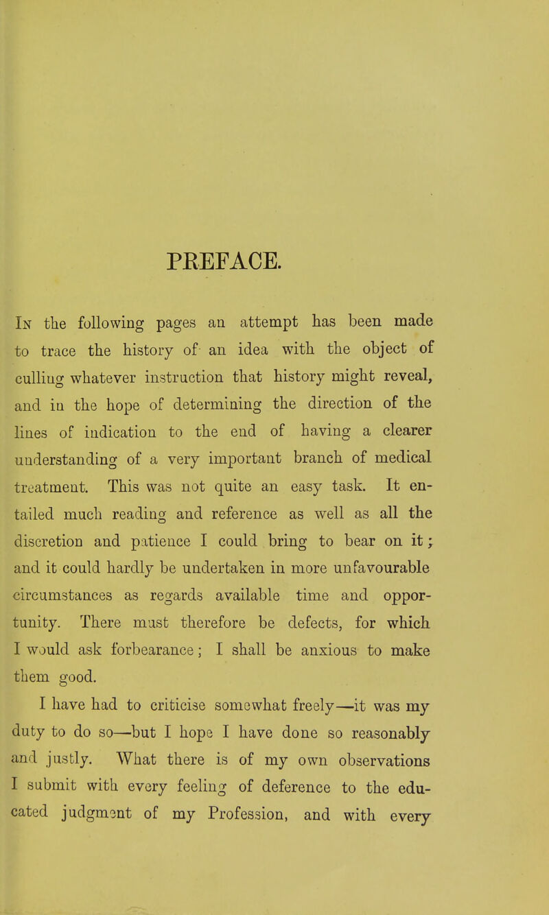 PKEFACE In the following pages an attempt has been made to trace the history of an idea with the object of culling whatever instruction that history might reveal, and in the hope of determining the direction of the lines of indication to the end of having a clearer understanding of a very important branch of medical treatment. This was not quite an easy task. It en- tailed much reading and reference as well as all the discretion and patience I could bring to bear on it; and it could hardly be undertaken in more unfavourable circumstances as regards available time and oppor- tunity. There must therefore be defects, for which. I would ask forbearance; I shall be anxious to make them good. I have had to criticise somewhat freely—it was my duty to do so—but I hope I have done so reasonably and justly. What there is of my own observations I submit with every feeling of deference to the edu- cated judgment of my Profession, and with every