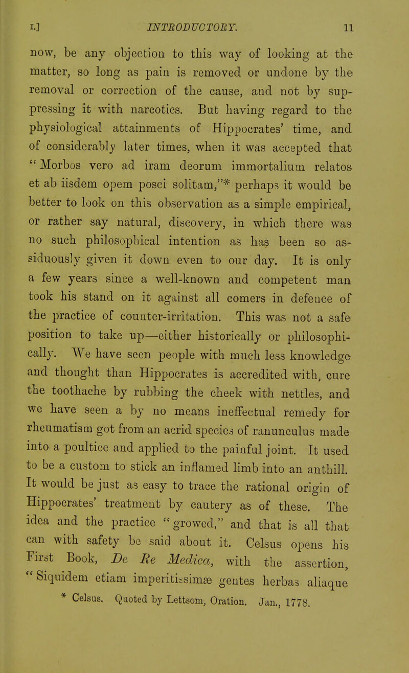 now, be any objection to this way of looking at the matter, so long as pain is removed or undone by the removal or correction of the cause, and not by sup- pressing it with narcotics. But having regard to the physiological attainments of Hippocrates' time, and of considerably later times, when it was accepted that Morbos vero ad iram deorum immortalium relates^ et ab iisdem opem posci solitam,^ perhaps it would be better to look on this observation as a simple empirical, or rather say natural, discovery, in which there was no such philosophical intention as has been so as- siduously given it down even to our day. It is only a few years since a well-known and competent man took his stand on it against all comers in defence of the practice of counter-irritation. This was not a safe position to take up—either historically or philosophi- cally. We have seen people with much less knowledge and thought than Hippocrates is accredited with, cure the toothache by rubbing the cheek with nettles, and we have seen a by no means ineffectual remedy for rheumatism got from an acrid species of ranunculus made into a poultice and applied to the painful joint. It used to be a custom to stick an inflamed limb into an anthill. It would be just as easy to trace the rational origin of Hippocrates' treatment by cautery as of these. The idea and the practice growed, and that is all that can with safety be said about it. Celsus opens his First Book, De Re Meclica, with the assertion,  Siquidem etiam imperiti-simse gentes herbas aliaque * Celsus. Quoted by Lettsom, Oration. Jan., 1778.