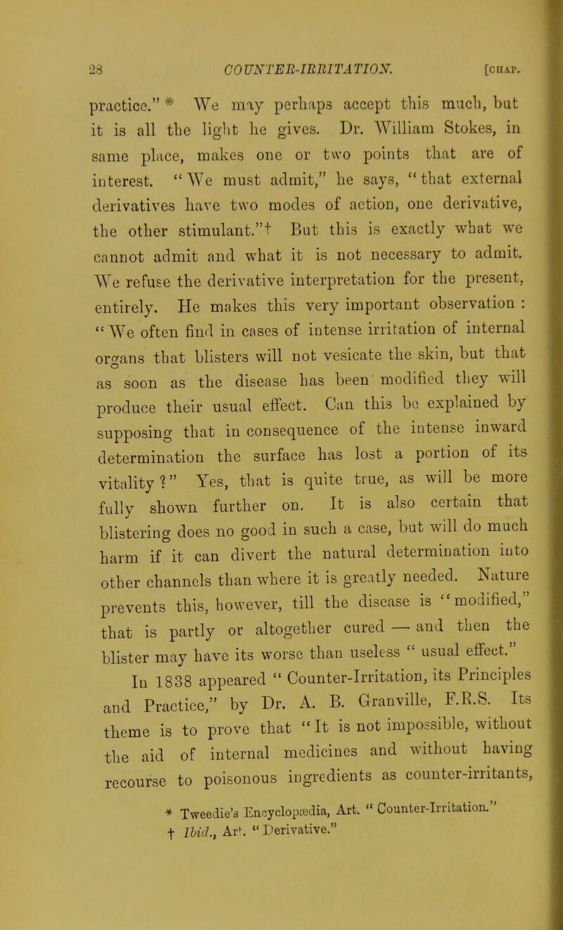 practice. ^ We may perliaps accept this much, but it is all the light he gives. Dr. William Stokes, in same place, makes one or two points that are of interest. We must admit, he says, that external derivatives have two modes of action, one derivative, the other stimulant.t But this is exactly what we cannot admit and what it is not necessary to admit. We refuse the derivative interpretation for the present, entirely. He makes this very important observation : We often find in cases of intense irritation of internal oro-ans that blisters will not vesicate the skin, but that as soon as the disease has been modified they will produce their usual effect. Can this be explained by supposing that in consequence of the intense inward determination the surface has lost a portion of its vitality? Yes, that is quite true, as will be more fully shown further on. It is also certain that blistering does no good in such a case, but will do much harm, if it can divert the natural determination into other channels than where it is greatly needed. Nature prevents this, however, till the disease is modified, that is partly or altogether cured ~ and then the blister may have its worse than useless  usual effect. In 1838 appeared  Counter-Irritation, its Principles and Practice, by Dr. A. B. Granville, F.R.S. Its theme is to prove that  It is not impossible, without the aid of internal medicines and without having recourse to poisonous ingredients as counter-irritants, * Tweedie's Encycloptedia, Art. « Counter-Irritation. t Bid., Ar^.  Derivative.