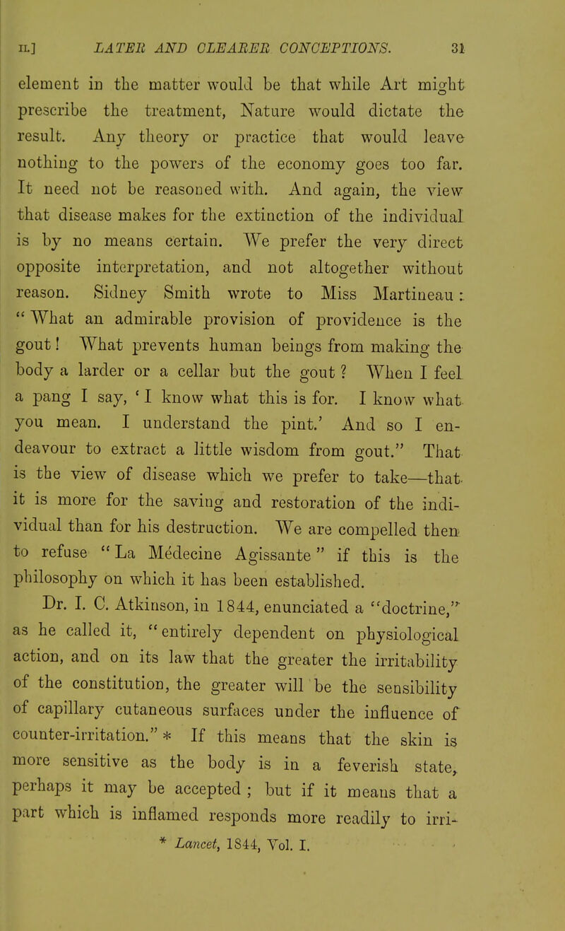 element in the matter would be that while Art might prescribe the treatment, Nature would dictate the result. Any theory or practice that would leave nothing to the powers of the economy goes too far. It need not be reasoned with. And again, the view that disease makes for the extiuction of the individual is by no means certain. We prefer the very direct opposite interpretation, and not altogether without reason. Sidney Smith wrote to Miss Martineau:  What an admirable provision of providence is the gout I What prevents human beings from making the body a larder or a cellar but the gout ? When I feel a pang I say, ' I know what this is for. I know what you mean. I understand the pint.' And so I en- deavour to extract a little wisdom from gout. That is the view of disease which we prefer to take—that, it is more for the saving and restoration of the indi- vidual than for his destruction. We are compelled then to refuse ''La Medecine Agissante if this is the philosophy on which it has been established. Dr. I. C. Atkinson, in 1844, enunciated a ''doctrine, as he called it, entirely dependent on physiological action, and on its law that the greater the irritability of the constitution, the greater will be the sensibility of capillary cutaneous surfaces under the influence of counter-irritation.* If this means that the skin is more sensitive as the body is in a feverish state, perhaps it may be accepted ; but if it means that a part which is inflamed responds more readily to irri-