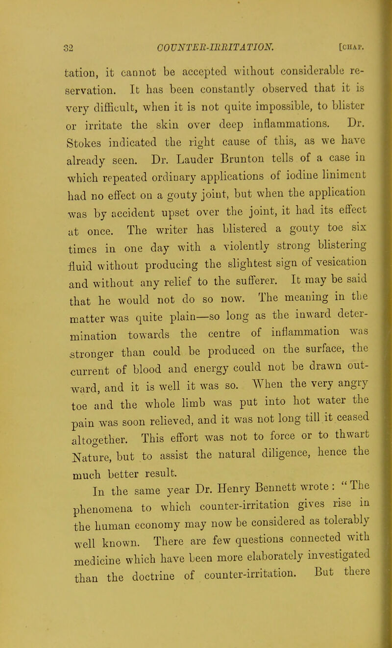 tation, it cannot be accepted without considerable re- servation. It has been constantly observed that it is very difficult, when it is not quite impossible, to blister or irritate the skin over deep inflammations. Dr. Stokes indicated the right cause of this, as we have already seen. Dr. Lauder Brunton tells of a case in which repeated ordinary applications of iodine liniment had no effect on a gouty joint, but when the application was by accident upset over the joint, it had its effect at once. The writer has blistered a gouty toe six times in one day with a violently strong blistering fluid without producing the slightest sign of vesication and without any relief to the sufferer. It may be said that he would not do so now. The meaning in the matter was quite plain—so loug as the iuward deter- mination towards the centre of inflammation was stronger than could be produced on the surface, the current of blood and energy could not be drawn out- ward, and it is well it was so. When the very angry toe and the whole limb was put into hot water the pain was soon relieved, and it was not long till it ceased altogether. This effort was not to force or to thwart l^ature, but to assist the natural diligence, hence the much better result. In the same year Dr. Henry Bennett wrote :  The phenomena to which counter-irritation gives rise in the human economy may now be considered as tolerably well known. There are few questions connected with medicine which have been more elaborately investigated than the doctrine of counter-irritation. But there