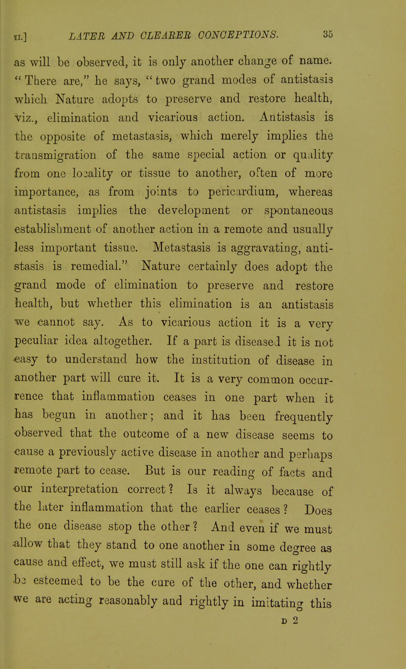 as will be observed, it is only another change of name.  There are, he says,  two grand modes of antistasis which Nature adopts to preserve and restore health, viz., elimination and vicarious action. Antistasis is the opposite of metastasis, which merely implies the transmigration of the same special action or quality from one lo3ality or tissue to another, often of more importance, as from joints to pericardium, whereas antistasis implies the development or spontaneous establishment of another action in a remote and usually less important tissue. Metastasis is aggravating, anti- stasis is remedial. Nature certainly does adopt the grand mode of elimination to preserve and restore health, but whether this elimination is an antistasis we icannot say. As to vicarious action it is a very peculiar idea altogether. If a part is diseased it is not «asy to understand how the institution of disease in another part will cure it. It is a very common occur- rence that inflammation ceases in one part when it has begun in another; and it has been frequently observed that the outcome of a new disease seems to €ause a previously active disease in another and perhaps remote part to cease. But is our reading of facts and our interpretation correct? Is it always because of the later inflammation that the earlier ceases ? Does the one disease stop the other ? And even if we must allow that they stand to one another in some degree as cause and effect, we must still ask if the one can rightly hz esteemed to be the cure of the other, and whether we are acting reasonably and rightly in imitating this D 2