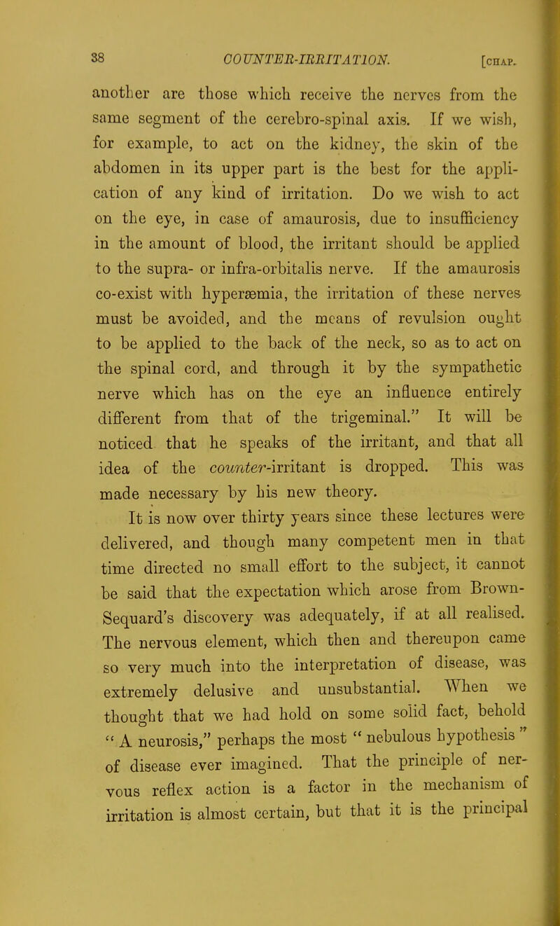 another are those which receive the nerves from the same segment of the cerebro-spinal axis. If we wish, for example, to act on the kidney, the skin of the abdomen in its upper part is the Lest for the appli- cation of any kind of irritation. Do we wish to act on the eye, in case of amaurosis, due to insufficiency in the amount of blood, the irritant should be applied to the supra- or infra-orbitalis nerve. If the amaurosis co-exist with hyperaemia, the irritation of these nerves must be avoided, and the means of revulsion ought to be applied to the back of the neck, so as to act on the spinal cord, and through it by the sympathetic nerve which has on the eye an influecce entirely different from that of the trigeminal. It will be noticed that he speaks of the irritant, and that all idea of the cornier-irritant is dropped. This was made necessary by his new theory. It is now over thirty years since these lectures were delivered, and though many competent men in that time directed no small effort to the subject, it cannot be said that the expectation which arose from Brown- Sequard's discovery was adequately, if at all realised. The nervous element, which then and thereupon came so very much into the interpretation of disease, was extremely delusive and unsubstantial. When we thought that we had hold on some solid fact, behold A neurosis, perhaps the most  nebulous hypothesis  of disease ever imagined. That the principle of ner- vous reflex action is a factor in the mechanism of irritation is almost certain, but that it is the principal