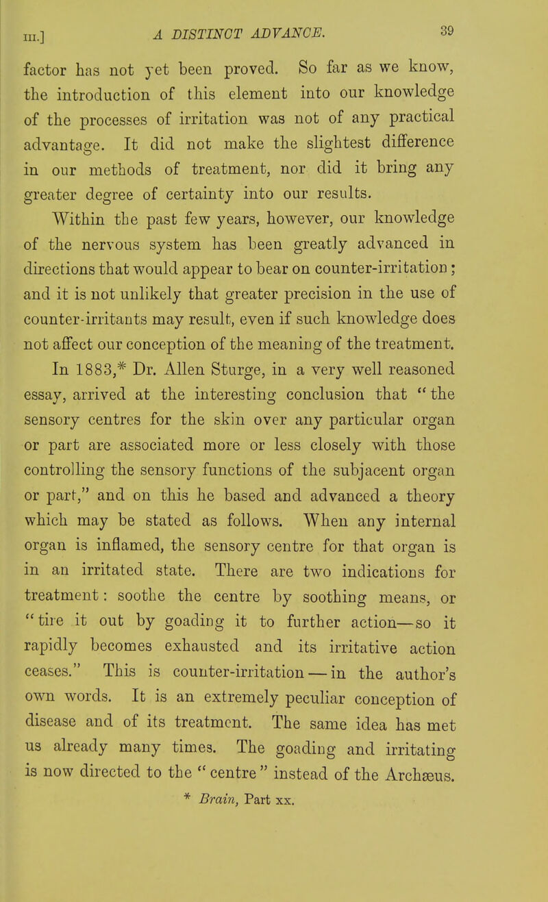 factor has not yet been proved. So far as we know, the introduction of this element into our knowledge of the processes of irritation was not of any practical advantage. It did not make the slightest difference in our methods of treatment, nor did it bring any greater degree of certainty into our results. Within the past few years, however, our knowledge of the nervous system has been greatly advanced in directions that would appear to bear on counter-irritation; and it is not unlikely that greater precision in the use of counter-irritants may result, even if such knowledge does not affect our conception of the meaning of the treatment. In 1883,^ Dr. Allen Sturge, in a very well reasoned essay, arrived at the interesting conclusion that  the sensory centres for the skin over any particular organ or part are associated more or less closely with those controlling the sensory functions of the subjacent organ or part, and on this he based and advanced a theory which may be stated as follows. When any internal organ is inflamed, the sensory centre for that organ is in an irritated state. There are two indications for treatment: soothe the centre by soothing means, or tire it out by goading it to further action—so it rapidly becomes exhausted and its irritative action ceases. This is counter-irritation — in the author's own words. It is an extremely peculiar conception of disease and of its treatment. The same idea has met us already many times. The goading and irritating is now directed to the  centre instead of the Archseus. * Brain, Part xx.