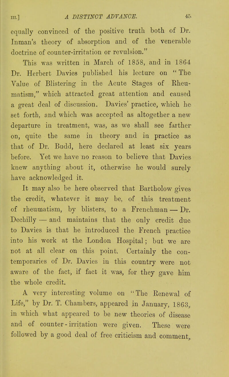 equally convinced of the positive truth both of Dr.. Inman's theory of absorption and of the venerable doctrine of counter-irritation or revulsion. This was written in March of 1858, and in 1864 Dr. Herbert Davies published his lecture on  The Value of Blistering in the Acute Stages of Eheu- matism, which attracted great attention and caused a great deal of discussion. Davies' practice, which he set forth, and which was accepted as altogether a new departure in treatment, was, as we shall see farther on, quite the same in theory and in practice as that of Dr. Budd, here declared at least six years before. Yet we have no reason to believe that Davies knew anything about it, otherwise he would surely have acknowledged it. It may also be here observed that Bartholow gives the credit, w^hatever it may be, of this treatment of rheumatism, by blisters, to a Frenchman — Dr. Dechilly — and maintains that the only credit due to Davies is that he introduced the French practice into his work at the London Hospital; but we are not at all clear on this point. Certainly the con- temporaries of Dr. Davies in this country were not aware of the fact, if fact it w^as, for they gave him the whole credit. A very interesting volume on The Eenevval of Life, by Dr. T. Chambers, appeared in January, 1863,. in which what appeared to be new theories of disease and of counter - irritation were given. These were followed by a good deal of free criticism and comment,.