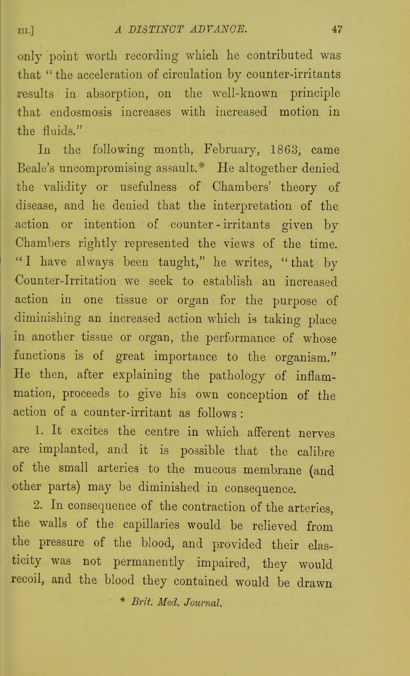 only point worth recording wliieli he contributed was that the acceleration of circulation by counter-irritants results ill absorption, on the well-known principle that endosmosis increases with increased niotion in the fluids. In the following month, February, 1863, came Beale's uncompromising assault.^ He altogether denied the validity or usefulness of Chambers' theory of disease, and he denied that the interpretation of the action or intention of counter - irritants given by Chambers rightly represented the views of the time. I have always been taught, he writes, that by Oounter-Irritation w^e seek to establish an increased action in one tissue or organ for the purpose of diminishing an increased action which is taking place in another tissue or organ, the performance of whose functions is of great importance to the organism. He then, after explaining the pathology of inflam- mation, proceeds to give his own conception of the action of a counter-irritant as follows: 1. It excites the centre in which aflerent nerves are implanted, and it is possible that the calibre of the small arteries to the mucous membrane (and other parts) may be diminished in consequence. 2. In consequence of the contraction of the arteries, the walls of the capillaries would be relieved from the pressure of the blood, and provided their elas- ticity was not permanently impaired, they would recoil, and the blood they contained would be drawn * Brit. Med. Journal.