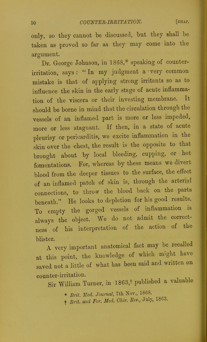 only, SO they cannot be discussed, but tbey sball be taken as proved so far as tliey may come into tlie argument. Dr. George Johnson, in 1868,^ speaking of counter- irritation, says: In my judgment a very common mistake is that of applying strong irritants so as to influence the skin in the early stage of acute inflamma- tion of the viscera or their investing membrane. It should be borne in mind that the circulation through the vessels of an inflamed part is more or less impeded, more or less stagnant. If then, in a state of acute pleurisy or pericarditis, we excite inflammation in the skin over the chest, the result is the opposite to that brought about by local bleeding, cupping, or hot fomentations. For, whereas by these means we divert blood from the deeper tissues to the surface, the effect of an inflamed patch of skin is, through the arterial connections, to throw the blood back on the parts beneath. He looks to depletion for his good results. To empty the gorged vessels of inflammation is always the object. We do not admit the correct- ness of his interpretation of the action of the blister. A very important anatomical fact may be recalled at this point, the knowledge of which might have saved not a little of what has been said and written on counter-irritation. Sir William Turner, in 1863,t published a valuable * Brit. Med. Journal, 7th Nov., 1868. t Brit, and For. Med. Ohir. Eev., July, 1863,