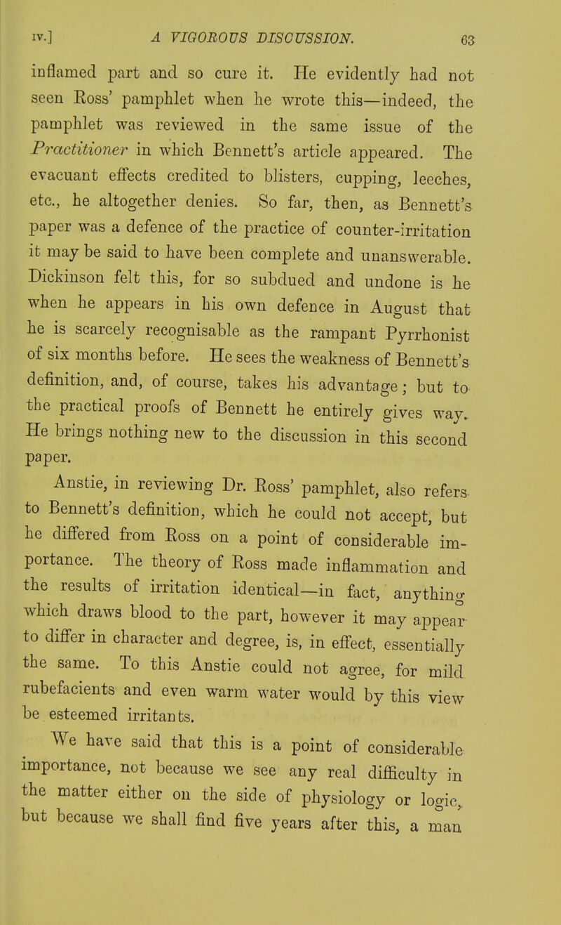 inflamed part and so cure it. Pie evidently had not seen Eoss' pamphlet when he wrote this—indeed, the pamphlet was reviewed in the same issue of the Practitioner in which Bennett's article appeared. The evacuant effects credited to blisters, cupping, leeches, etc., he altogether denies. So far, then, as Bennett's paper was a defence of the practice of counter-irritation it may be said to have been complete and unanswerable. Dickinson felt this, for so subdued and undone is he when he appears in his own defence in August that he is scarcely recognisable as the rampant Pyrrhonist of six months before. He sees the weakness of Bennett's definition, and, of course, takes his advantage; but to the practical proofs of Bennett he entirely gives way. He brings nothing new to the discussion in this second paper. Anstie, in reviewing Dr. Boss' pamphlet, also refers- to Bennett's definition, which he could not accept, but he differed from Eoss on a point of considerable im- portance. The theory of Eoss made inflammation and the results of irritation identical-in fact, anything which draws blood to the part, however it may appear to differ in character and degree, is, in effect, essentially the same. To this Anstie could not agree, for mild rubefacients and even warm water would by this view be esteemed irritants. We have said that this is a point of considerable importance, not because we see any real difliculty in the matter either on the side of physiology or logic,, but because we shall find five years after this, a man