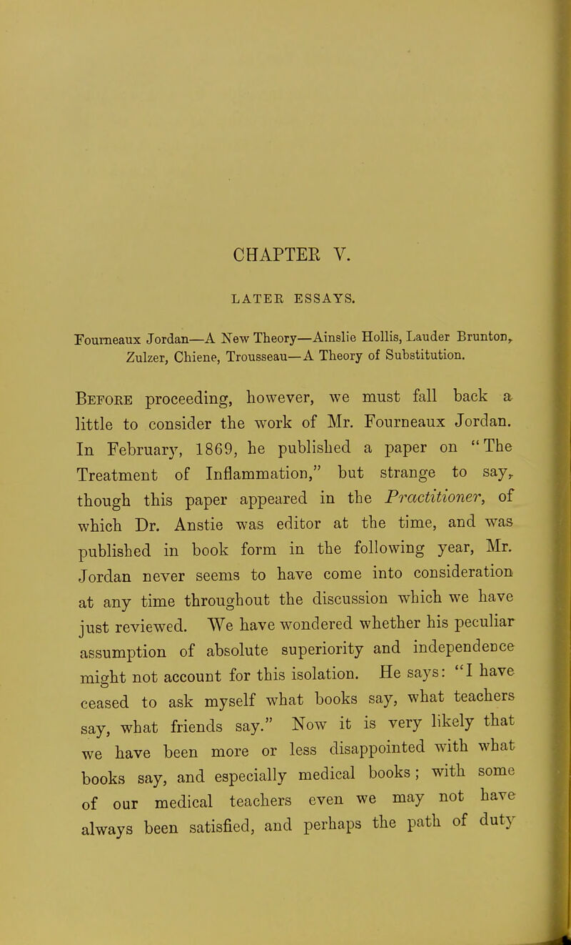 CHAPTEE V. LATER ESSAYS. Foumeaux Jordan—A New Theory—Ainslie Hollis, Lauder Brunton^ Zulzer, Chiene, Trousseau—A Theory of Substitution. Before proceeding, however, we must fall back a little to consider the work of Mr. Fourneaux Jordan. In February, 1869, he published a paper on The Treatment of Inflammation, but strange to say^ though this paper appeared in the Practitioner, of which Dr. Anstie was editor at the time, and was published in book form in the following year, Mr. Jordan never seems to have come into consideration at any time throughout the discussion which we have just reviewed. We have w^ondered whether his peculiar assumption of absolute superiority and independeuce might not account for this isolation. He says: I have ceased to ask myself what books say, what teachers say, what friends say. Now it is very likely that we have been more or less disappointed with what books say, and especially medical books; with some of our medical teachers even we may not have always been satisfied, and perhaps the path of duty