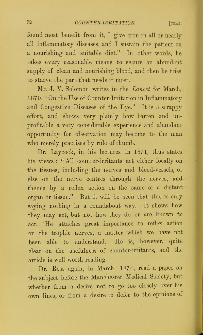 found most benefit from it, I give iron in all or nearly all inflammatory diseases, and I sustain the patient on a nourishing and suitable diet. In other words, he takes every reasonable means to secure an abundant supply of clean and nourishing blood, and then he tries to starve the part that needs it most. Mr. J. V. Solomon writes in the Lancet for March, 1870, On the Use of Counter-Irritation in Inflammatory and Congestive Diseases of the Eye. It is a scrappy efl'ort, and shows very plainly how barren and un- profitable a very considerable experience and abundant opportunity for observation may become to the man who merely practises by rule of thumb. Dr. Lay cock, in his lectures in 1871, thus states his views :  All counter-irritants act either locally on the tissues, including the nerves and blood-vessels, or else on the nerve centres through the nerves, and thence by a reflex action on the same or a distant organ or tissue. But it will be seen that this is only saying nothing in a roundabout way. It shows how they may act, but not how they do or are known to act. He attaches great importance to reflex action on the trophic nerves, a matter which we have not been able to understand. He is, however, quite clear on the usefulness of counter-irritants, and the article is well worth reading. Dr. Boss again, in March, 1874, read a paper on the subject before the Manchester Medical Society, but whether from a desire not to go too closely over his own lines, or from a desire to defer to the opinions of