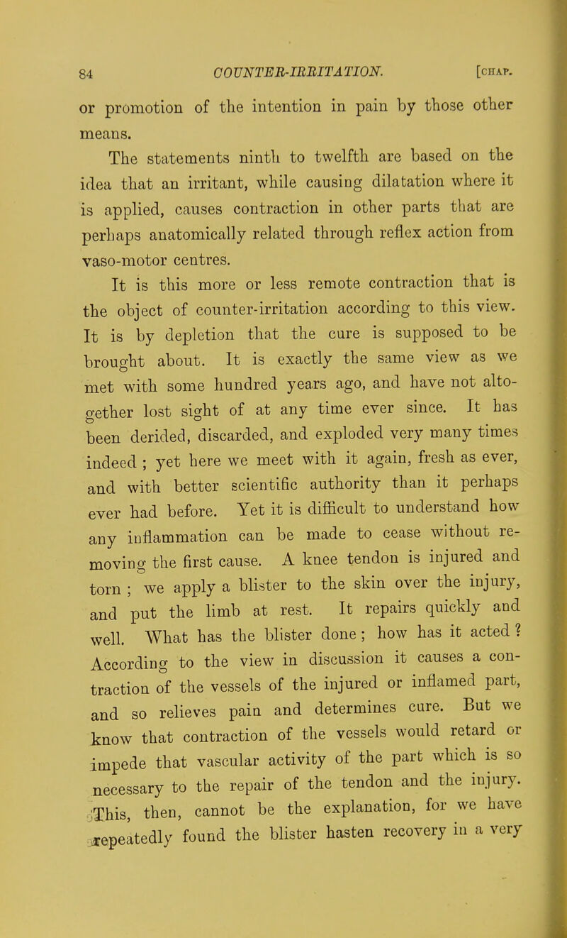 or promotion of the intention in pain by those other means. The statements ninth to twelfth are based on the idea that an irritant, while causing dilatation where it is applied, causes contraction in other parts that are perhaps anatomically related through reflex action from vaso-motor centres. It is this more or less remote contraction that is the object of counter-irritation according to this view. It is by depletion that the cure is supposed to be brought about. It is exactly the same view as we met with some hundred years ago, and have not alto- gether lost sight of at any time ever since. It has been derided, discarded, and exploded very many times indeed ; yet here we meet with it again, fresh as ever, and with better scientific authority than it perhaps ever had before. Yet it is difficult to understand how any inflammation can be made to cease without re- moving the first cause. A knee tendon is injured and torn ; we apply a blister to the skin over the injury, and put the limb at rest. It repairs quickly and well. What has the blister done ; how has it acted ? According to the view in discussion it causes a con- traction of the vessels of the injured or inflamed part, and so relieves paiu and determines cure. But we know that contraction of the vessels would retard or impede that vascular activity of the part which is so necessary to the repair of the tendon and the injury. ;This, then, cannot be the explanation, for we have ^epeltedly found the blister hasten recovery in a very