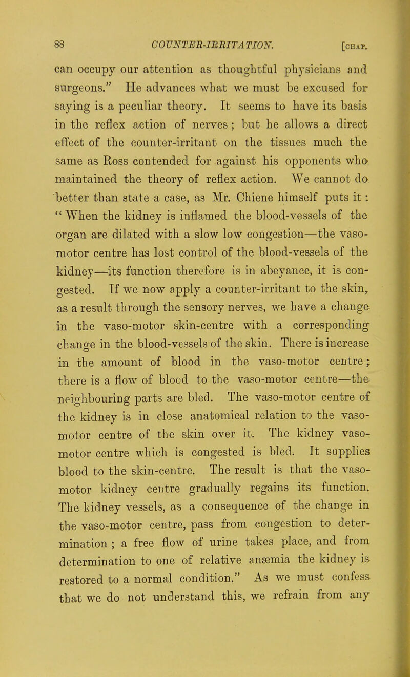 can occupy our attention as thoughtful physicians and surgeons. He advances what we must be excused for saying is a peculiar theory. It seems to have its basis in the reflex action of nerves ; but he allows a direct effect of the counter-irritant on the tissues much the same as Ross contended for against his opponents who maintained the theory of reflex action. We cannot do better than state a case, as Mr. Chiene himself puts it: When the kidney is inflamed the blood-vessels of the organ are dilated with a slow low congestion—the vaso- motor centre has lost control of the blood-vessels of the kidney—its function therefore is in abeyance, it is con- gested. If we now apply a counter-irritant to the skin, as a result through the sensory nerves, we have a change in the vaso-motor skin-centre with a corresponding change in the blood-vessels of the skin. There is increase in the amount of blood in the vaso-motor centre; there is a flow of blood to the vaso-motor centre—the neighbouring parts are bled. The vaso-motor centre of the kidney is in close anatomical relation to the vaso- motor centre of the skin over it. The kidney vaso- motor centre which is congested is bled. It supplies blood to the skin-centre. The result is that the vaso- motor kidney centre gradually regains its function. The kidney vessels, as a consequence of the change in the vaso-motor centre, pass from congestion to deter- mination ; a free flow of urine takes place, and from determination to one of relative ansemia the kidney is restored to a normal condition. As we must confess, that we do not understand this, we refrain from any