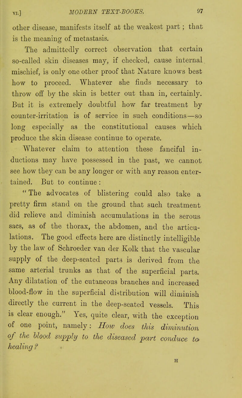 other disease, manifests itself at the weakest part; that is the meaning of metastasis. The admittedly correct observation that certain so-called skin diseases may, if checked, cause internal mischief, is only one other proof that Nature knows best how to proceed. Whatever she fiuds necessary to throw off by the skin is better out than in, certainly. But it is extremely doubtful how far treatment by counter-irritation is of service in such conditions—so long especially as the constitutional causes which produce the skin disease continue to operate. Whatever claim to attention these fanciful in- ductions may have possessed in the past, we cannot see how they can be any longer or with any reason enter- tained. But to continue : The advocates of blistering could also take a pretty firm stand on the ground that such treatment did relieve and diminish accumulations in the serous sacs, as of the thorax, the abdomen, and the articu- lations. The good effects here are distinctly intelligible by the law of Schroeder van der Kolk that the vascular supply of the deep-seated parts is derived from the same arterial trunks as that of the superficial parts. Any dilatation of the cutaneous branches and increased blood-flow in the superficial distribution will diminish directly the current in the deep-seated vessels. This is clear enough. Yes, quite clear, with the exception of one point, namely: How does this diminution of the blood supply to the diseased part conduce to healing ? H