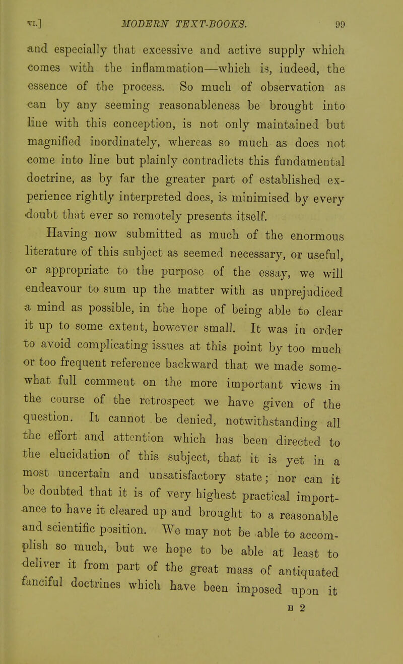 and especially that excessive and active supp]}^ which comes with the inflammation—which is, iadeed, the essence of the process. So much of observation as can by any seeming reasonableness be brought into line with this conception, is not only maintained but magnified inordinately, whereas so much as does not come into line but plainly contradicts this fundamental doctrine, as by far the greater part of established ex- perience rightly interpreted does, is minimised by every •doubt that ever so remotely presents itself. Having now submitted as much of the enormous literature of this subject as seemed necessary, or useful, or appropriate to the purpose of the essay, we will ■endeavour to sum up the matter with as unprejudiced a mind as possible, in the hope of being able to clear it up to some extent, however small. It was in order to avoid complicating issues at this point by too much or too frequent reference backward that we made some- what full comment on the more important views in the course of the retrospect we have given of the question. It cannot be denied, notwithstanding all the efi'ort and attention which has been directed to the elucidation of this subject, that it is yet in a most uncertain and unsatisfactory state; nor can it be doubted that it is of very highest practical import- ance to have it cleared up and brought to a reasonable and scientific position. We may not be able to accom- plish so much, but we hope to be able at least to deliver it from part of the great mass of antiquated fanciful doctrines which have been imposed upon it H 2