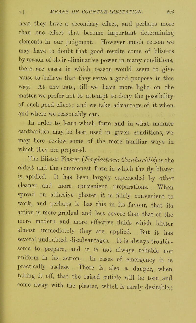 heat, they have a secondary effect, and perhaps more than one effect that become important determining elements in our judgment. However much reason we may have to doubt that good results come of blisters by reason of their elimioative power in many conditions, there are cases, in which reason would seem to give cause to believe that they serve a good purpose in this way. At any rate, till we have more light on the matter we prefer not to attempt to deny the possibility of such good effect; and we take advantage of it when and where we reasonably can. In order to learn which form and in what manner cantharides may be best used in given conditions, we may here review some of the more familiar ways in which they are prepared. The Blister Plaster {Emplastrum Cantharidis) is the oldest and the commonest form in which the fly blister is applied. It has been largely superseded by other cleaner and more convenient preparations. When spread on adhesive plaster it is fairly convenient to work, and perhaps it has this in its favour, that its action is more gradual and less severe than that of the more modern and more effective fluids which blister almost immediately they are applied. But it has several undoubted disadvantages. It is always trouble- some to prepare, and it is not always reliable nor uniform in its action. In cases of emergency it is practically useless. There is also a danger, when taking it off, that the raised cuticle will be torn and come away with the plaster, which is rarely desirable;