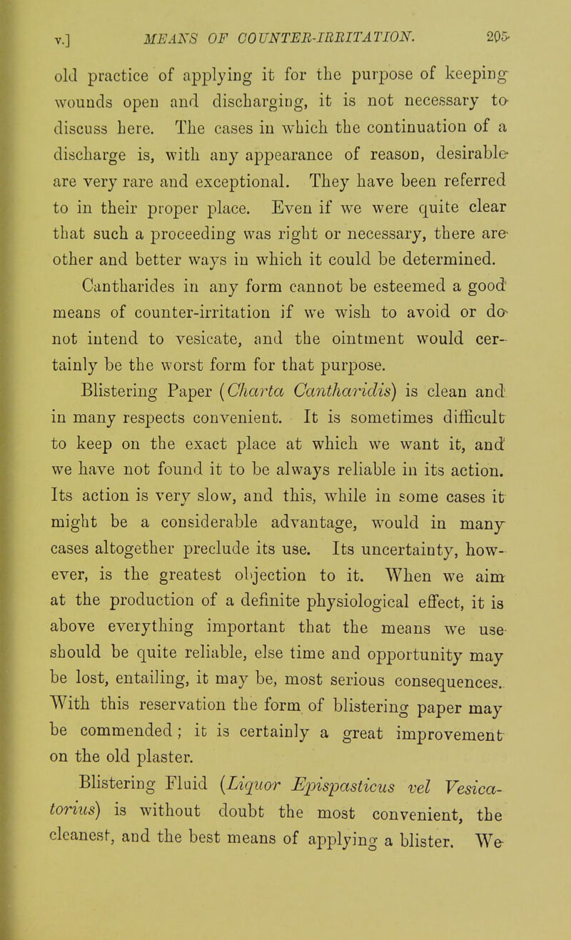 old practice of applying it for the purpose of keeping- wounds open and dischargiog, it is not necessary ta discuss here. The cases in which the continuation of a discharge is, with any appearance of reason, desirable- are very rare and exceptional. They have been referred to in their proper place. Even if we were quite clear that such a proceeding was right or necessary, there are- other and better ways in which it could be determined. Cantharides in any form cannot be esteemed a good' means of counter-irritation if we wish to avoid or do^ not intend to vesicate, and the ointment would cer- tainly be the worst form for that purpose. Blistering Paper {Charta Cantharidis) is clean and in many respects convenient. It is sometimes difficult to keep on the exact place at which we want it, and' we have not found it to be always reliable in its action. Its action is verv slow, and this, while in some cases it might be a considerable advantage, would in many cases altogether preclude its use. Its uncertainty, how- ever, is the greatest objection to it. When we aim at the production of a definite physiological effect, it is above everything important that the means we use- should be quite reliable, else time and opportunity may be lost, entailing, it may be, most serious consequences.. With this reservation the form, of blistering paper may be commended; it is certainly a great improvement on the old plaster. Blistering Fluid {Liquor Upispasticus vel Vesica- torius) is without doubt the most convenient, the cleanest, and the best means of applying a blister. We-