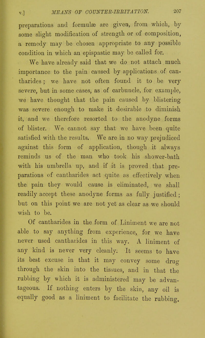 preparations and formulae are given, from which, by some slight modification of strength or of composition, a remedy may be chosen appropriate to any possible condition in which an epispastic may be called for. We have already said that we do not attach much importance to the pain caused by applications of can- tharides; we have not often found it to be very severe, but in some cases, as of carbuncle, for example, we have thought that the pain caused by blistering was severe enough to make it desirable to diminish it, and we therefore resorted to the anodyne forms of blister. We cannot say that we have been quite satisfied with the results. We are in no way prejudiced against this form of application, though it always reminds us of the man who took his shower-bath with his umbrella up, and if it is proved that pre- parations of cantharides act quite as effectively when the pain they would cause is eliminated, we shall readily accept these anodyne forms as fully justified; but on this point we are not yet as clear as we should wish to be. Of cantharides in the form of Liniment we are not able to say anything from experience, for we have never used cantharides in this way. A liniment of any kind is never very cleanly. It seems to have its best excuse in that it may convey some drug through the skin into the tissues, and in that the rubbing by which it is administered may be advan- tageous. If nothing enters by the skin, any oil is -equally good as a liniment to facilitate the rubbino-