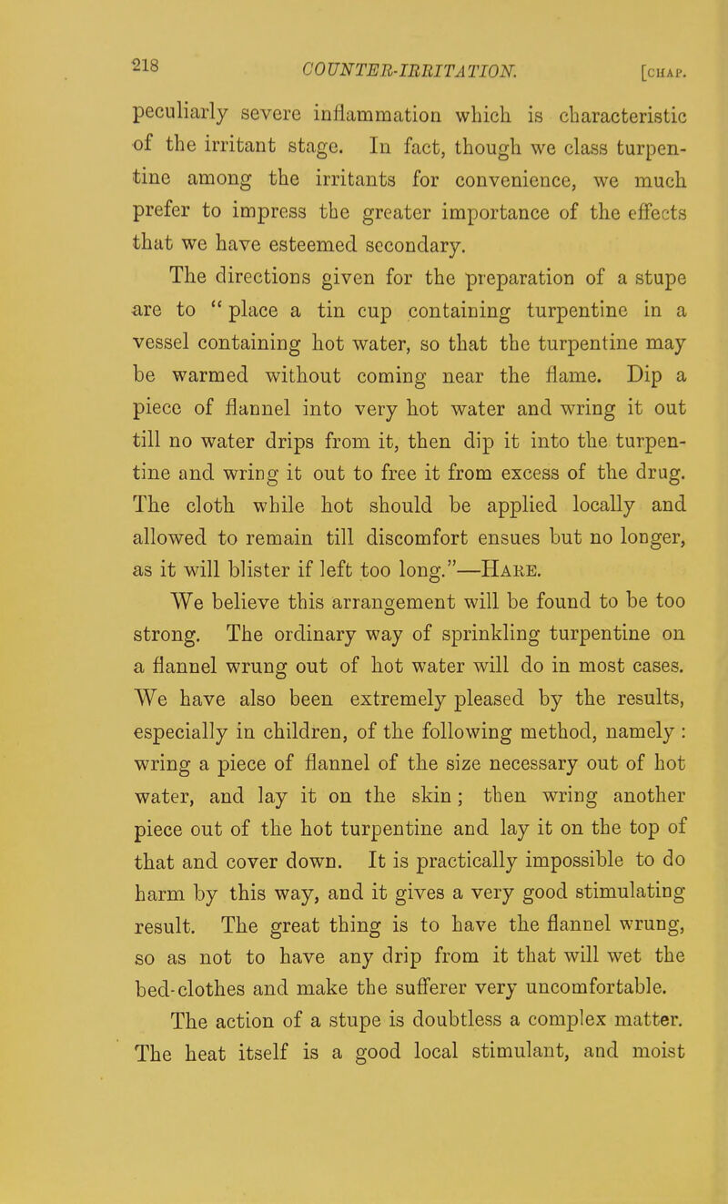 peculiarly severe inflammation which is characteristic of the irritant stage. In fact, though we class turpen- tine among the irritants for convenience, we much prefer to impress the greater importance of the effects that we have esteemed secondary. The directions given for the preparation of a stupe are to  place a tin cup containing turpentine in a vessel containing hot water, so that the turpentine may be warmed without coming near the flame. Dip a piece of flannel into very hot water and wring it out till no water drips from it, then dip it into the turpen- tine and wring it out to free it from excess of the drug. The cloth while hot should be applied locally and allowed to remain till discomfort ensues but no longer, as it will blister if left too long.—Hake. We believe this arransiement will be found to be too strong. The ordinary way of sprinkling turpentine on a flannel wrung out of hot water will do in most cases. We have also been extremely pleased by the results, especially in children, of the following method, namely : wring a piece of flannel of the size necessary out of hot water, and lay it on the skin; then wring another piece out of the hot turpentine and lay it on the top of that and cover down. It is practically impossible to do harm by this way, and it gives a very good stimulating result. The great thing is to have the flannel wrung, so as not to have any drip from it that will wet the bed-clothes and make the sufferer very uncomfortable. The action of a stupe is doubtless a complex matter. The heat itself is a good local stimulant, and moist