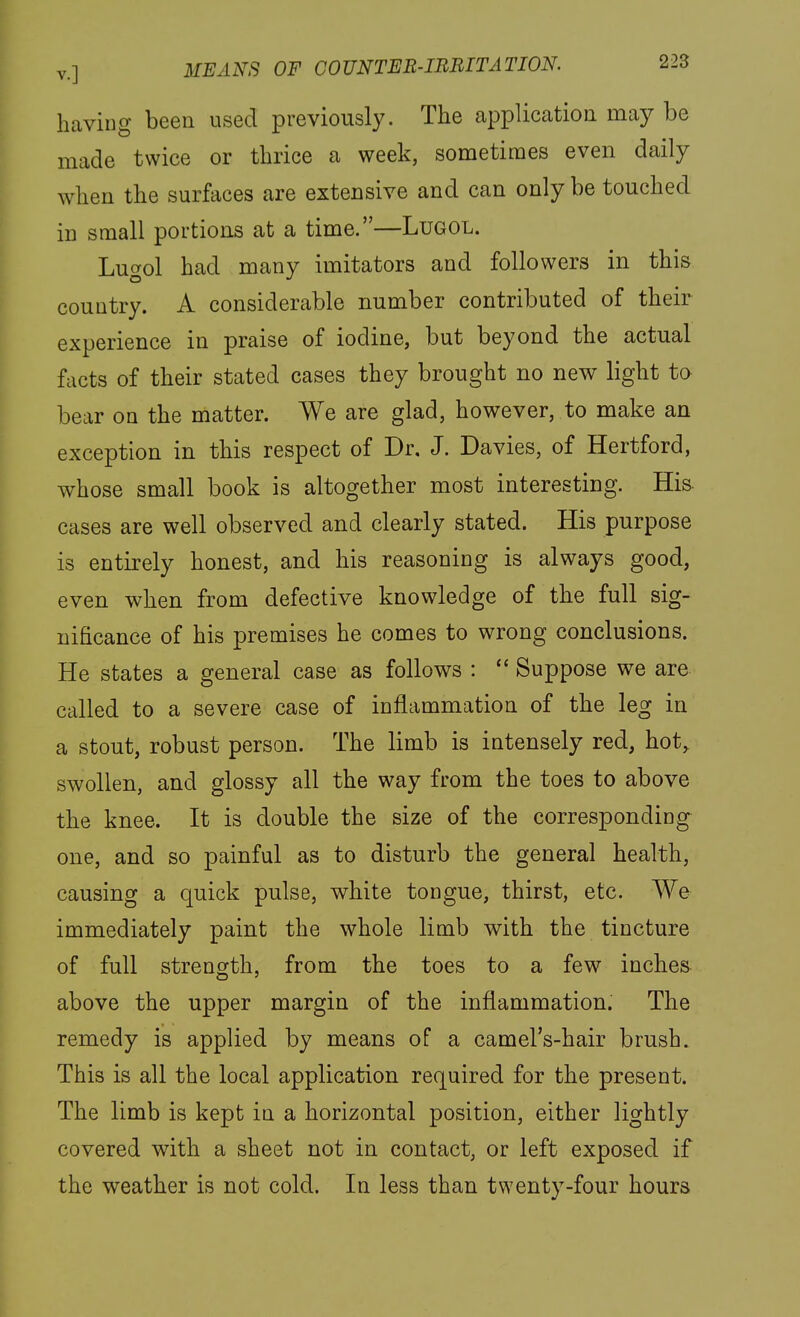 having been used previously. The application may be made twice or thrice a week, sometimes even daily when the surfaces are extensive and can only be touched in small portions at a time.—Lugol. Lugol had many imitators and followers in this country. A considerable number contributed of their experience in praise of iodine, but beyond the actual facts of their stated cases they brought no new light to bear on the matter. We are glad, however, to make an exception in this respect of Dr. J. Davies, of Hertford, whose small book is altogether most interesting. His. cases are well observed and clearly stated. His purpose is entirely honest, and his reasoning is always good, even when from defective knowledge of the full sig- nificance of his premises he comes to wrong conclusions. He states a general case as follows :  Suppose we are called to a severe case of inflammation of the leg in a stout, robust person. The limb is intensely red, hot, swollen, and glossy all the way from the toes to above the knee. It is double the size of the corresponding one, and so painful as to disturb the general health, causing a quick pulse, white tongue, thirst, etc. We immediately paint the whole limb with the tincture of full strength, from the toes to a few inches above the upper margin of the inflammation. The remedy is applied by means of a camel's-hair brush. This is all the local application required for the present. The limb is kept in a horizontal position, either lightly covered with a sheet not in contact, or left exposed if the weather is not cold. In less than twenty-four hours