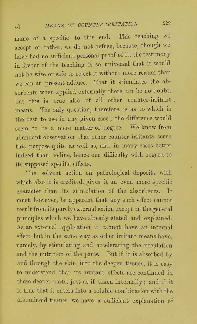 name of a specific to this end. This teaching we accept, or rather, we do not refuse, because, though we have had no sufficient personal proof of it, the testimony in favour of the teaching is so universal that it would not be wise or safe to reject it without more reason than we can at present adduce. That it stimulates the ab- sorbents when applied externally there can be no doubt, but this is true also of all other counter-irritant . means. The only question, therefore, is as to which is the best to use in any given case; the difference would seem to be a mere matter of degree. We know from abundant observation that other counter-irritants serve this purpose quite as well as, and in many cases better indeed than, iodine, hence our difficulty with regard to its supposed specific effects. The solvent action on pathological deposits with which also it is credited, gives it an even more specific character than its stimulation of the absorbents. It must, however, be apparent that any such effect cannot result from its purely external action except on the general principles which we have already stated and explained. As an external application it cannot have an internal effect but in the same way as other irritant means have, namely, by stimulating and accelerating the circulation and the nutrition of the parts. But if it is absorbed by and through the skin into the deeper tissues, it is easy to understand that its irritant effects are continued in these deeper parts, just as if taken internally; and if it is true that it enters into a soluble combination with the albuminoid tissues we have a sufficient explanation of