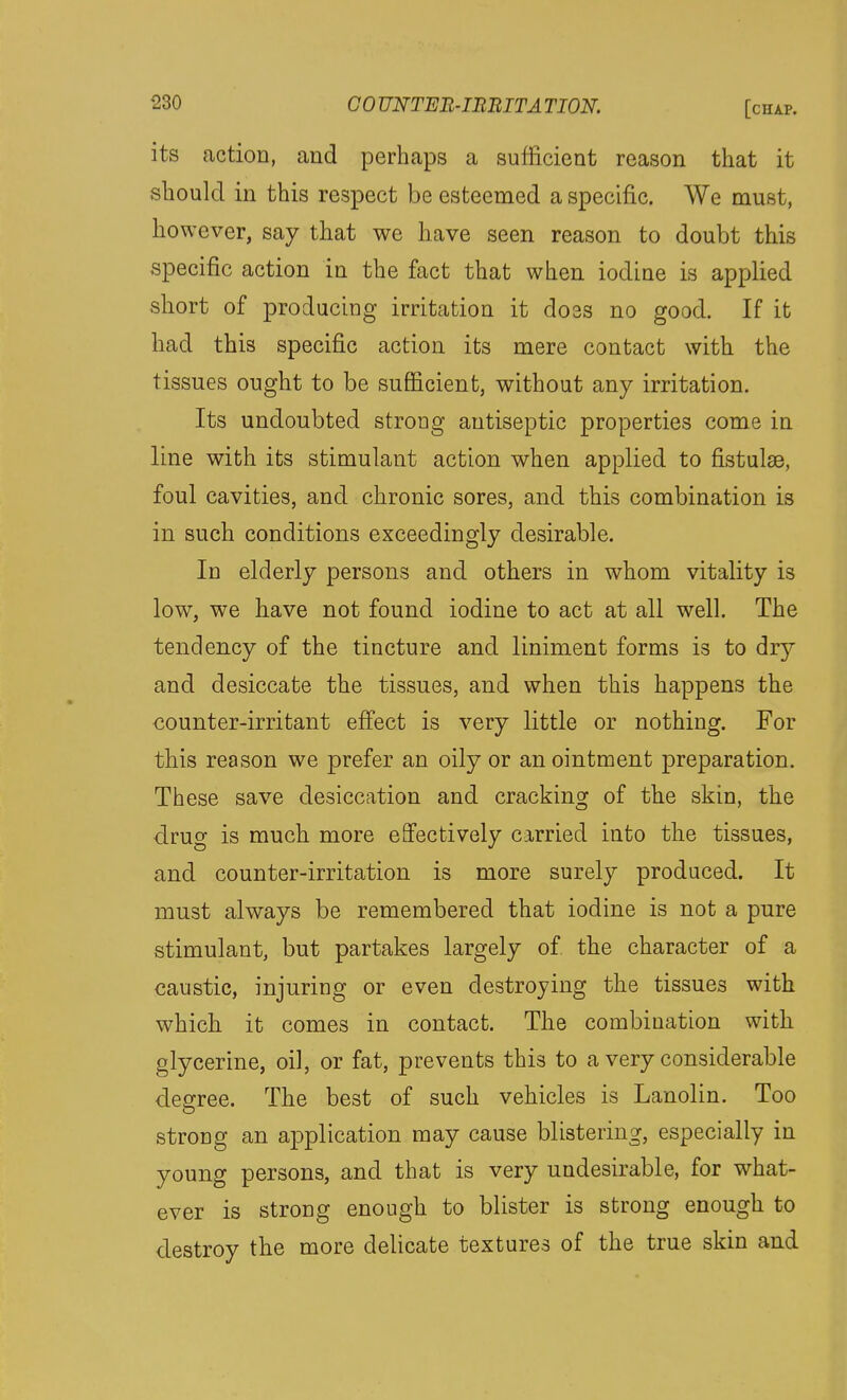its action, and perhaps a sufficient reason that it should in this respect be esteemed a specific. We must, however, say that we have seen reason to doubt this specific action in the fact that wben iodine is applied short of producing irritation it doss no good. If it had this specific action its mere contact with the tissues ought to be sufficient, without any irritation. Its undoubted strong antiseptic properties come in line with its stimulant action when applied to fistulse, foul cavities, and chronic sores, and this combination is in such conditions exceedingly desirable. In elderly persons and others in whom vitality is low, we have not found iodine to act at all well. The tendency of the tincture and liniment forms is to dr}^ and desiccate the tissues, and when this happens the counter-irritant eff'ect is very little or nothing. For this reason we prefer an oily or an ointment preparation. These save desiccation and cracking of the skin, the drug is much more effectively carried into the tissues, and counter-irritation is more surely produced. It must always be remembered that iodine is not a pure stimulant, but partakes largely of the character of a caustic, injuring or even destroying the tissues with which it comes in contact. The combination with glycerine, oil, or fat, prevents this to a very considerable degree. The best of such vehicles is Lanolin. Too strong an application may cause blistering, especially in young persons, and that is very undesirable, for what- ever is strong enough to blister is strong enough to destroy the more delicate textures of the true skin and