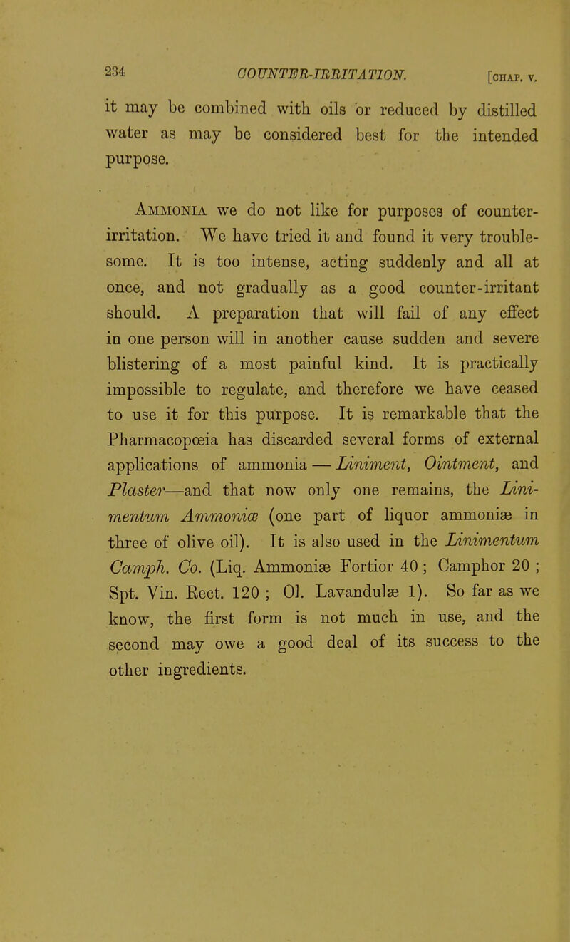 it may be combined with oils or reduced by distilled water as may be considered best for the intended purpose. Ammonia we do not like for purposes of counter- irritation. We have tried it and found it very trouble- some. It is too intense, acting suddenly and all at once, and not gradually as a good counter-irritant should. A preparation that will fail of any effect in one person will in another cause sudden and severe blistering of a most painful kind. It is practically impossible to regulate, and therefore we have ceased to use it for this purpose. It is remarkable that the Pharmacopoeia has discarded several forms of external applications of ammonia — Liniment, Ointment, and Plaster—and that now only one remains, the Lini- ynentum Ammonice (one part of liquor ammonias in three of olive oil). It is also used in the Linimentum Camph. Co. (Liq. Ammonise Fortior 40; Camphor 20 ; Spt. Vin. Eect. 120 ; 01. Lavandulae 1). So far as we know, the first form is not much in use, and the second may owe a good deal of its success to the other ingredients.