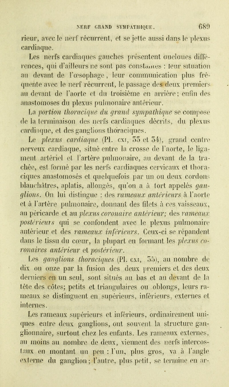 rieur, avec le nerf récurrent, et se jette aussi dans le plexus cardiaque. Les nerfs cardiaques gauches présentent aueîaues diffé- rences, qui d'ailleurs ne sont pas const^mcs : leur situation an devant de l'œsophage, leur communication plus fré- quente avec le nerf récurrent, le passage des deux premiers au devant de l'aorte et du troisième en arriére ; enfm des anastomoses du plexus puhnonaire antérieur. La portion thoracique du grand sympathique se compose de Ja terminaison des nerfs cardiaques décrits, du plexus cardiaque, et des ganglions thoraciques. Le plexus cardiaque (Pl. cxi, 35 et 54), grand cenire nerveux cardiaque, situé entre la crosse de l'aorte, le hga- ment artériel et l'artère pulmonaire, au devant de la tra- chée, est formé par les nerfs cardiaques cervicaux et thora- ciques anastomosés et quelquefois par un ou deux cordons hlanchâtres, aplatis, allongés, qu'on a à tort appelés gan- glions. On lui distingue : des rameaux antérieurs à l'aorte et à l'artère pulmonaire, donnant des fdets à ces vaisseaux, au péricarde et au plexus coronaire antérieur; des rameaux postérieurs qui se confondent avec le plexus pulmonaire antéi'ieur et des rameaux inférieurs. Ceux-ci se répandent dans le tissu du cœur, la plupart en formant les plexus co- ronaires antérieur et postérieur. Les ganglions thoraciques (Pl. gx[, 55), au nombre de dix ou onze par la fusion des deux premiers et des deux derniers en un seul, sont situés au bas et au devant de la tête des côtes; petits et triangulaires ou oblongs, leurs ra- meaux se distinguent en supérieurs, inférieurs, externes et internes. Les rameaux supérieurs et inférieurs, ordinairement luii- ques entre deux ganglions, ont souvent la structure gan- ghonnaire, surtout chez les enfants. Les rameaux externes, au moins au nombre de deux, viennent des iierfs intercos- taux en montant un peu : Fun, plus gros, va à l'angle e^^terne du ganglion; l'autre, plus petit, se terinitie en ar-