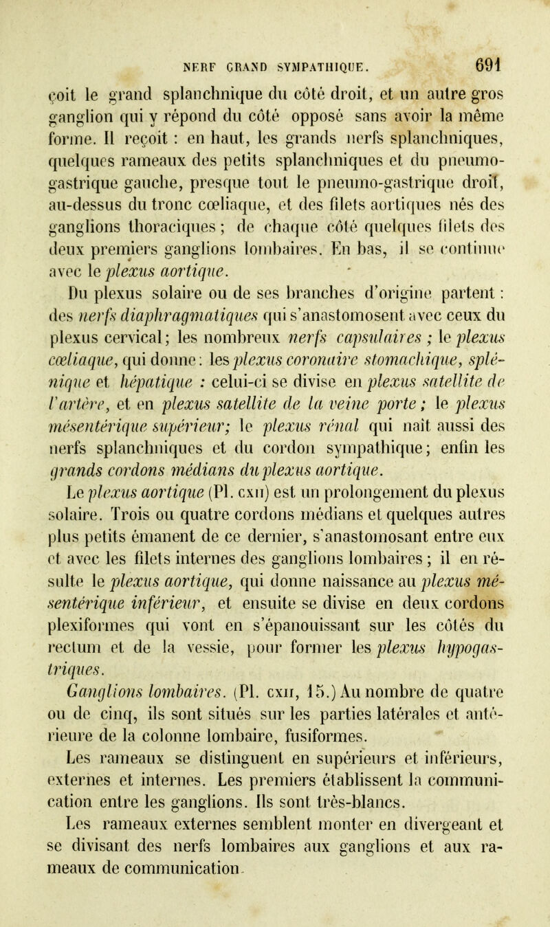 çoil le grand splanclinique du côté droit, et un autre gros ganglion qui y répond du côté opposé sans avoir la même forme. Il reçoit : en haut, les grands nerfs splanchniques, quelques rameaux des petits splanchniques et du pneumo- gastrique gauche, presque tout le pneumo-gastrique droit, au-dessus du tronc cœliaque, et des filets aortiques nés des ganglions thoraciques ; de chaque côté quelques filets des deux premiers ganglions lomhaires. Eu has, il se continue avec le plexus aortiqne. Du plexus solaire ou de ses hranches d'origine partent : des nerfs diaphragmatiques qui s'anastomosent avec ceux du plexus cervical; les nombreux nerfs cajmdaires ; le plexus cœliaqiie, qui donne : les jjlexits coronaire stomachique, splé- nique et hépatique : celui-ci se divise en plexus satellite de rartère, et en plexus satellite de la veine porte ; le plexus mésentérique supérieur; le plexus rénal qui naît aussi des nerfs splanchniques et du cordon sympathique ; enfin les grands cordons médians du plexus aortiqne. Le plexus aortique (Pl. cxn) est nn prolongement du plexus solaire. Trois ou quatre cordons médians et quelques autres plus petits émanent de ce dernier, s'anastomosant entre eux et avec les filets internes des ganglions lombaires ; il en ré- sulte le plexus aortique, qui donne naissance au plexus mé- sentérique inférieur, et ensuite se divise en deux cordons plexiformes qui vont en s'épanouissant sur les côtés du l'ectum et de la vessie, pour former les plexus hypogas- triques. Ganglions lomhaires. (Pl. cxn, 15.) Au nombre de quatre ou de cinq, ils sont situés sur les parties latérales et anté- rieure de la colonne lombaire, fusiformes. Les rameaux se distinguent en supérieurs et inférieurs, externes et internes. Les premiers établissent la communi- cation entre les ganglions. Ils sont très-blancs. Les rameaux externes semblent monter en divergeant et se divisant des nerfs lombaires aux ganglions et aux ra- meaux de communication