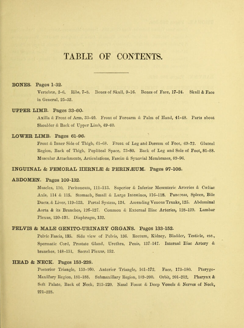 TABLE OF CONTENTS. BONES. Pages 1-32. Vertebree, 2-6. Ribs, 7-8. Bones of Skull, 9-16. Bones of Face, 17-24. Skull & Face in General, 25-32. UPPER LIMB. Pages 33-60. Axilla & Front of Arm, 33-40. Front of Forearm & Palm of Hand, 41-48. Paris about Slioulder & Back of Upper Limb, 49-60. LOWER LIMB. Pages 61-96. Front & Inner Side of Thigh, 61-68. Front of Leg and Dorsum of Foot, 69-72. Gluteal Eegion, Back of Thigh, Popliteal Space, 73-80. Back of Leg and Sole of Foot, 81-88. Muscular Attachments, Articulations, Fascitc & Synovial Membranes, 89-96. INGUINAL & FEMORAL HERNIiE & PERINJEUM. Pages 97-108. ABDOMEN. Pages 109-132. Muscles, 110. Peritoneum, 111-113. Superior & Inferior Mesenteric Arteries & Cceliac Axis, 114 & 115. Stomach, Small & Large Intestines, 116-118. Pancreas, Spleen, Bile Ducts, & Liyer, 119-123. Portal System, 124. Ascending Venous Trunks, 125. Abdominal Aorta & its Branches, 126-127. Common & External Iliac Arteries, 128-129. Lumbar Plexus, 130-131. Diaphragm, 132. PELVIS & MALE GENITO-URINARY ORGANS. Pages 133-152. Pelvic Fascia, 135. Side view of Pelvis, 136. Eectum, Kidney, Bladder, Testicle, etc.. Spermatic Cord, Prostate Gland, Urethra, Penis, 137-147. Internal Iliac Artery & branches, 148-151. Sacral Plexus, 152. HEAD & NECK. Pages 153-228. Posterior Triangle, 153-160. Anterior Triangle, 161-172. Face, 173-180. Pterygo- Maxillary Eegion, 181-188. Submaxillary Region, 189-200. Orbit, 201-212. Pharynx & Soft Palate, Back of Neck, 213-220. Nasal FossttJ & Deep Vessels & Nerves of Neck, 221-228.