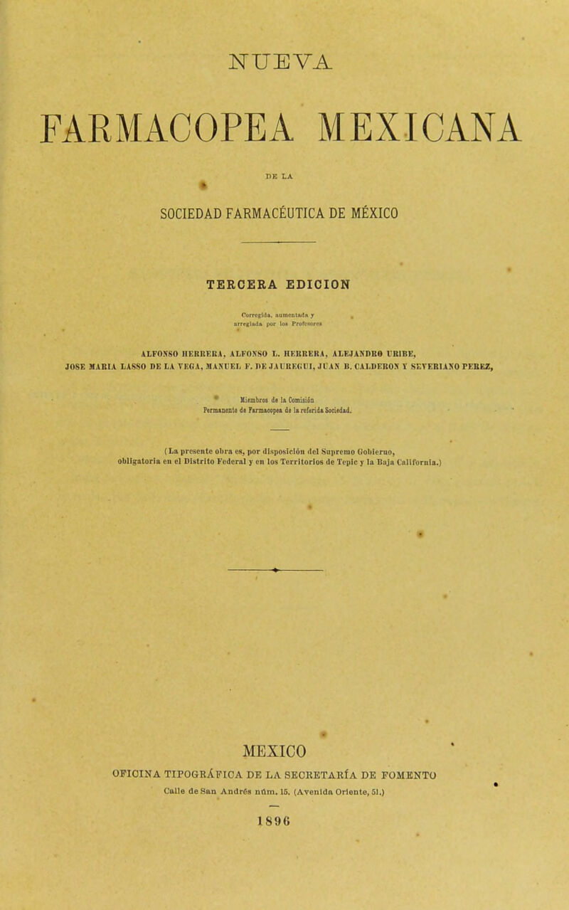 NUEVA FARMACOPEA MEXICANA I1K LA SOCIEDAD FARMACÉUTICA DE MÉXICO TERCERA EDICION Corregida, nuraeoüu!» j , nrrrgliul* por \o* Profr«nrw ALFONSO HERRERA, ALFONSO L. HERRERA, ALEJANDRO IR1BE, JOSE MASIA LASSO DE LA TEA A, MANUEL F. DE JAUBEGCI, JIAN B. CALDERON Y SETER1ANO TESEZ, * Miembros do Ii Comisión Pcrmancnto da Farmacopea da la referida Sociedad. {La presente obra cu, por disposición itct Supremo dóblenlo, obligatoria en el DUtrlto Federal y en los Territorios de Teplc y la Baja Callfbrnla.} MEXICO OFICINA TIPOGRÁFICA DE LA SECRETARÍA DE FOMENTO Callo de San Amlrí-a ntlm. 15. (Avenida Orlonto, 51.) 1S96