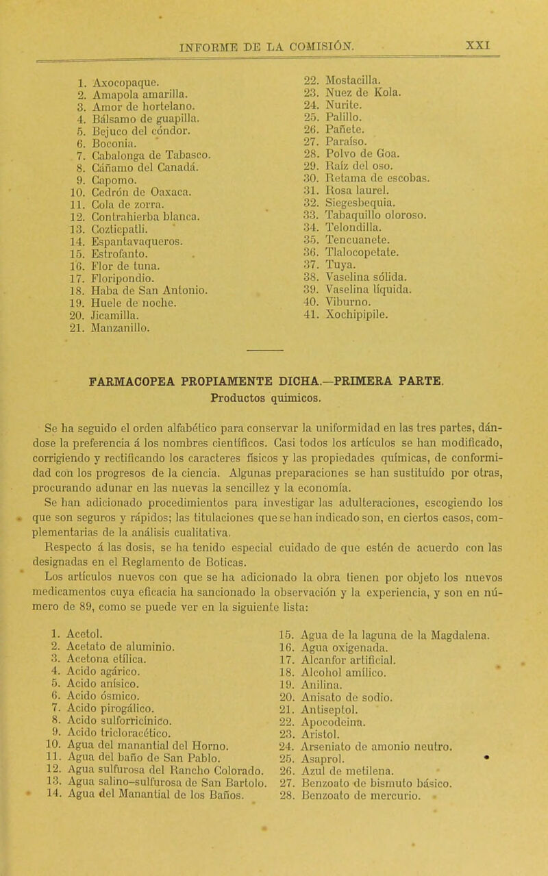 1. Axocopaquo. 2. Amapola amarilla. 3. Amor de hortelano. 4. Bálsamo de guapilla. 5. Bejuco del cóndor, (i. Boconia. 7. Cabalonga de Tabasco. 8. Cáñamo del Canadá, ii. Capomo. 10. Cedrón de Oaxaca. 11. Gula de zorra. 12. Contrahierba blanca. 13. Cozticpalli. 14. Espantavaqueros. 15. Estrofanto. 16. Flor de tuna. 17. Floripondio. 18. Haba de San Antonio. 19. Huele de noche. 20. Jicamilla. 21. Manzanillo. 22. Mostacilla. 23. Nuez de Kola. 24. Nurite. 25. Palillo. 26. Pañete. 27. Paraíso. 28. Polvo de Goa. 29. Raíz del oso. 30. Relama de escobas. 31. Rosa laurel. 32. Siegesbequia. 33. Tabaquillo oloroso. 34. Telondilla. 35. Tencuanete. 36. Tlalocopetate. 37. Tuya. 38. Vaselina sólida. 39. Vaselina líquida. 40. Viburno. 41. Xochipipile. FARMACOPEA PROPIAMENTE DICHA.—PRIMERA PARTE. Productos químicos. Se ha seguido el orden alfabético para conservar la uniformidad en las tres partes, dán- dose la preferencia á los nombres científicos. Casi todos los artículos se han modificado, corrigiendo y rectificando los caracteres físicos y las propiedades químicas, de conformi- dad con los progresos de la ciencia. Algunas preparaciones se han sustituido por otras, procurando adunar en las nuevas la sencillez y la economía. Se han adicionado procedimientos para investigar las adulteraciones, escogiendo los que son seguros y rápidos; las titulaciones que se han indicado son, en ciertos casos, com- plementarias de la análisis cualitativa. Respecto á las dosis, se ha tenido especial cuidado de que estén de acuerdo con las designadas en el Reglamento de Boticas. Los artículos nuevos con que se ha adicionado la obra tienen por objeto los nuevos medicamentos cuya eficacia ha sancionado la observación y la experiencia, y son en nú- mero de 89, como se puede ver en la siguiente lista: 1. Acolol. 15. Agua de la laguna de la Magdalena. 2. Acetato de aluminio. L6. Agua oxigenada. 3. Acetona etílica. 17. Alcanfor artificial. 4. Acido agárico. 18. Alcohol amílico. 5. Acido anísico. 19. Anilina. 6. Acido ósmico. 20. Anisato de sodio. 7. Acido pirogálico. 21. Antiseptol. 8. Acido sulforricínitío. 22. Apoeodeina. 9. Acido tricloracético. 23. Aristol. 10. Agua del manantial del Horno. 24. Arseniato de amonio neutro. 11. Agua del baño de San Pablo. 25. Asaprol. • 12. Agua sulfurosa del Rancho Colorado. 26. Azul de motilona. 13. Agua salino-sulfurosa de San Bartolo. 27. Benzoato de bismuto básico. 14. Agua del Manantial de los Baños. 28. Benzoato de mercurio.