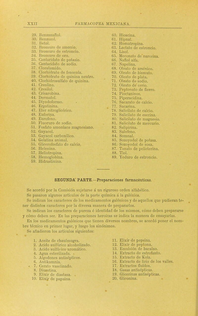 29. Benzonaflol. 60. Hioscina. 30. Benzozol. 61. Hipnal. 31. Betol. 62. llomatropina. 32. Bromuro de amonio. 63. Lactato de estroncio. 33. Bromuro de estroncio. 64. Lisol. 34. Bromuro de oro. 65. Meconato de narceina. 35. Cantaridato de potasio. 66. Nallol alfa. 36. (Cantáridato de sodio. 67. Napelina. 37. Cloralamido. 68. Oléalo de arsénico. 38. Clorhidrato de fenocola. 69. Oleato de bismuto. 39. Clorhidrato de quinina neutro. 70. Oléalo de plata. 40. Clorhidrosulfato de quinina. 71. Oleato de sodio. 41. Creolina. 72. Oleato de' cerio. 42. Cresilol. 73. Peptonato de fierro. 43. Crisarobina. 74. Pioclaninos. 44. Dermatol. 75. Piperacidina. 45. Diyodoformo. 76. Sacarato de calcio. 46. Ergotinma. 77. Sacarina. A*7 4 í . Eter nitroglicérico. 78. Salicilato de calcio. A Q 48. Euforina. 79. Salicilato de eserina. A O Eurofeno. 80. Salicilato de magnesio. 50. Fluoruro de sodio. 81. Salicilato de mercurio. 51. Fosfato amoniaco magnesiano. 82. Salipirina. Gayacol. 83. Salofeno. 53. Gayacol carboxilico. 84. Somnal. 54. Gelatina animal. 85. Sozoyodol de polasa. 55. Glicerofosfato de calcio. 86.- Sozoyodol de sosa. 56. Helenina. 87. Tiinato de pelieterina. 57. Heliotropina. 88. Tiol. 58. Hemoglobina. 89. Yoduro de estroncio. 59. Hidras tinina. SEGUNDA PARTE.—Preparaciones farmacéuticas. i Se acordó por la Comisión sujetarse á un riguroso orden alfabético. Se pasaron algunos artículos de la parte química á la galénica. Se indican los caracteres de los medicamentos galénicos y de aquellos que pudieran te- ner distintos caracteres por la diversa manera de prepararlos. Se indican los caracteres de pureza é identidad de los mismos, cómo deben prepararse y cómo deben ser. En las preparaciones heroicas se indica la manera de ensayarlas. En los medicamentos galénicos que tienen diversos nombres, se acordó poner el nom- bre técnico en primer lugar, y luego los sinónimos. Se añadieron los artículos siguientes: 1. Aceite de chaulmugra. 11. Elixir de pepsina. 2. Acido sulfúrico alcoholizado. 12. Elixir de peptona. 3. Acido sulfúrico aromático. 13. Emulsión de bacalao. 4. Agua esterilizada. ■ 14. Extracto de cstrofanto. 5. Algodones antisépticos. 15. Extracto de Kola. 6. Antikamnia. 16. Extracto de lirio de los valles. 7. Cerato vaselinado. 17. Extractos fluidos. 8. Diurelina. 18. Gasas antisépticas. 9. Elixir de diastasa. . 19. Glicerinas antisépticas. 10. Elixir de papaína. 20. Gliconina.