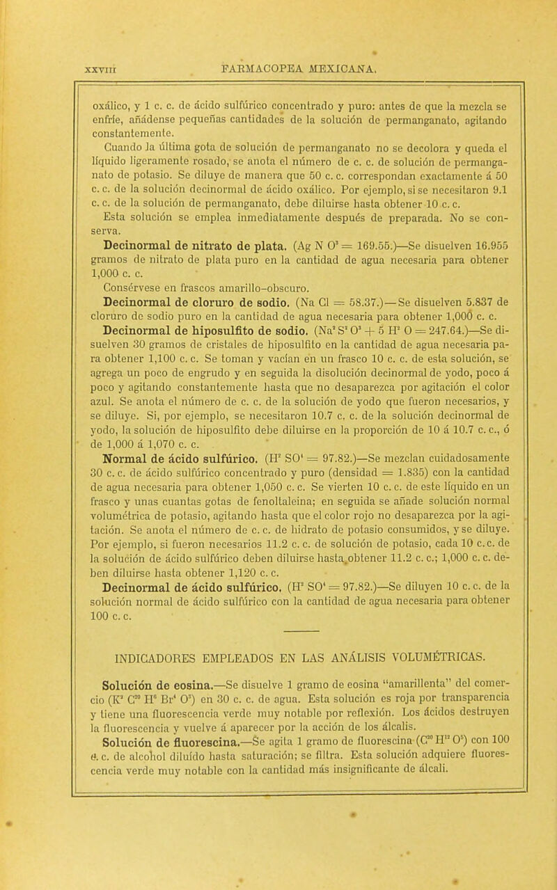 oxálico, y 1 c. c. de ácido sulfúrico concentrado y puro: antes de que la mezcla se enfríe, añádense pequeñas cantidades de la solución de permanganato, agitando constantemente. Cuando Ja última gota de solución de permanganato no se decolora y queda el líquido ligeramente rosado, se anota el número de c. c. de solución de permanga- nato de potasio. Se diluye de manera que 50 c. c. correspondan exactamente á 50 ce. de la solución decinormal de ácido oxálico. Por ejemplo,sise necesitaron 9.1 ce. de la solución de permanganato, debe diluirse hasta obtener 10 ce Esta solución se emplea inmediatamente después de preparada. No se con- serva. Decinormal de nitrato de plata. (Ag N O1 = 169.55.)—Se disuelven 16.955 gramos de nitrato de plata puro en la cantidad de agua necesaria para obtener 1,000 c c Consérvese en frascos amarillo-obscuro. Decinormal de cloruro de sodio. (Na Cl = 58.37.)—Se disuelven 5.837 de cloruro de sodio puro en la cantidad de agua necesaria para obtener 1,000 c. c. Decinormal de hiposulfito de sodio. (Na1 S10' + 5 H' O = 247.64.)—Se di- suelven 30 gramos de cristales de hiposulfito en la cantidad de agua necesaria pa- ra obtener 1,100 c. c. Se toman y vacían en un frasco 10 c. c de esta solución, se agrega un poco de engrudo y en seguida la disolución decinormal de yodo, poco á poco y agitando constantemente hasta que no desaparezca por agitación el color azul. Se anota el número de c. c. de la solución de yodo que fueron necesarios, y se diluye. Si, por ejemplo, se necesitaron 10.7 c. c de la solución decinormal de yodo, la solución de hiposulfito debe diluirse en la proporción de 10 á 10.7 c c, ó de 1,000 á 1,070 c. c. . Normal de ácido sulfúrico. (H! SO' = 97.82.)—Se mezclan cuidadosamente 30 ce de ácido sulfúrico concentrado y puro (densidad = 1.835) con la cantidad de agua necesaria para obtener 1,050 c. c. Se vierten 10 c c. de este líquido en un frasco y unas cuantas gotas de fenoltaleina; en seguida se añade solución normal volumétrica de potasio, agitando hasta que el color rojo no desaparezca por la agi- tación. Se anota el número de ce. de hidrato de potasio consumidos, y se diluye. Por ejemplo, si fueron necesarios 11.2 c. c. de solución de potasio, cada 10 ce. de la solución de ácido sulfúrico deben diluirse hasta.obtener 11.2 c. c; 1,000 c. c. de- ben diluirse hasta obtener 1,120 c. c. Decinormal de ácido sulfúrico, (FF SO' = 97.82.)—Se diluyen 10 c. c de la solución normal de ácido sulfúrico con la cantidad de agua necesaria para obtener 100 c c. INDICADORES EMPLEADOS EN LAS ANÁLISIS VOLUMÉTRICAS. Solución de eosina.—Se disuelve 1 gramo de eosina amarillenta del comer- cio (K' C™ H* Br' O1) en 30 c. c. de agua. Esta solución es roja por transparencia y tiene una fluorescencia verde muy notable por reflexión. Los ácidos destruyen la fluorescencia y vuelve á aparecer por la acción de los álcalis. Solución de fluorescina.—Se agita 1 gramo de fluorescina (CTI O5) con 100 tí. c. de alcohol diluido hasta saturación; se filtra. Esta solución adquiere fluores- cencia verde muy notable con la cantidad más insignificante de álcali.