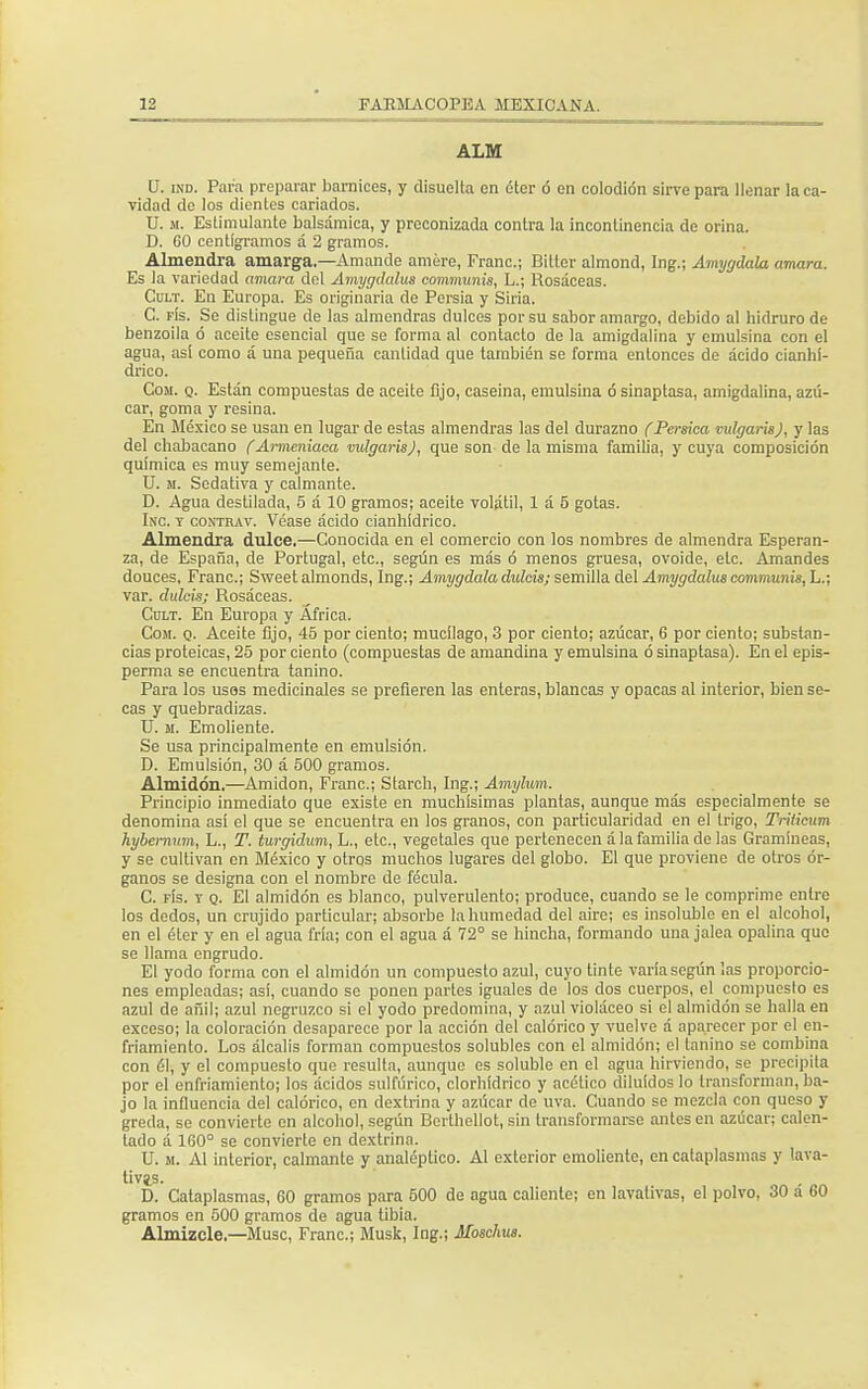 ALM IT. ind. Para preparar barnices, y disuelta en éter ó en colodión sirve para llenar la ca- vidad de los dientes cariados. U. m. Estimulante balsámica, y preconizada contra la incontinencia de orina. D. 60 centigramos á 2 gramos. Almendra amarga.—Amando amere, Franc; Bilter almond, Ing.; Amygdala amara. Es la variedad amara del Amygdalus communis, L.; Rosáceas. Cult. En Europa. Es originaria de Persia y Siria. C. fís. Se distingue de las almendras dulces por su sabor amargo, debido al hidruro de benzoila ó aceite esencial que se forma al contacto de la amigdalina y emulsina con el agua, así como á una pequeña cantidad que también se forma entonces de ácido cianhí- drico. Com. q. Están compuestas de aceite fijo, caseína, emulsina ó sinaptasa, amigdalina, azú- car, goma y resina. En México se usan en lugar de estas almendras las del durazno {Pérsica vulgarisj, y las del chabacano (Armcniaca vulgaris), que son de la misma familia, y cuya composición química es muy semejante. U. ii. Sedativa y calmante. D. Agua destilada, 5 á 10 gramos; aceite volátil, 1 á 5 gotas. Inc. t contrav. Véase ácido cianhídrico. Almendra dulce.—Conocida en el comercio con los nombres de almendra Esperan- za, de España, de Portugal, etc., según es más ó menos gruesa, ovoide, etc. Amandes douces, Franc; Sweet almonds, Ing.; Amygdala dulcisj semilla del Amygdalus communis, L.; var. dulcís; Rosáceas. Cult. En Europa y África. Com. q. Aceite fijo, 45 por ciento; mucílago, 3 por ciento; azúcar, 6 por ciento; substan- cias proteicas, 25 por ciento (compuestas de amandina y emulsina ó sinaptasa). En el epis- perma se encuentra tanino. Para los uses medicinales se prefieren las enteras, blancas y opacas al interior, bien se- cas y quebradizas. U. m. Emoliente. Se usa principalmente en emulsión. D. Emulsión, 30 á 500 gramos. Almidón.—Amidon, Franc; Starch, Ing.; Amylum. Principio inmediato que existe en muchísimas plantas, aunque más especialmente se denomina así el que se encuentra en los granos, con particularidad en el trigo, Tríiieum hybemum, L., T. turgidum, L., etc., vegetales que pertenecen á la familia de las Gramíneas, y se cultivan en México y otros muchos lugares del globo. El que proviene de otros ór- ganos se designa con el nombre de fécula. C. fís. t q. El almidón es blanco, pulverulento; produce, cuando se le comprime entre los dedos, un crujido particular; absorbe la humedad del aire; es insoluble en el alcohol, en el éter y en el agua fría; con el agua á 72° se hincha, formando una jalea opalina que se llama engrudo. El yodo forma con el almidón un compuesto azul, cuyo tinte varía según las proporcio- nes empleadas; así, cuando se ponen parles iguales de los dos cuerpos, el compuesto es azul de añil; azul negruzco si el yodo predomina, y azul violáceo si el almidón se halla en exceso; la coloración desaparece por la acción del calórico y vuelve á aparecer por el en- friamiento. Los álcalis forman compuestos solubles con el almidón; el tanino se combina con él, y el compuesto que resulta, aunque es soluble en el agua hirviendo, se precipita por el enfriamiento; los ácidos sulfúrico, clorhídrico y acético diluidos lo transforman, ba- jo la influencia del calórico, en dextrina y azúcar de uva. Cuando se mezcla con queso y greda, se convierte en alcohol, según Berthellot, sin transformarse antes en azúcar; calen- lado á 160° se convierte en dextrina. U. m. Al interior, calmante y analéptico. Al exterior emoliente, en cataplasmas y lava- tivas. D. Cataplasmas, 60 gramos para 500 de agua caliente; en lavativas, el polvo, 30 á 60 gramos en 500 gramos de agua tibia. Almizcle.—Muse, Franc; Musk, Ing.; Moschus.