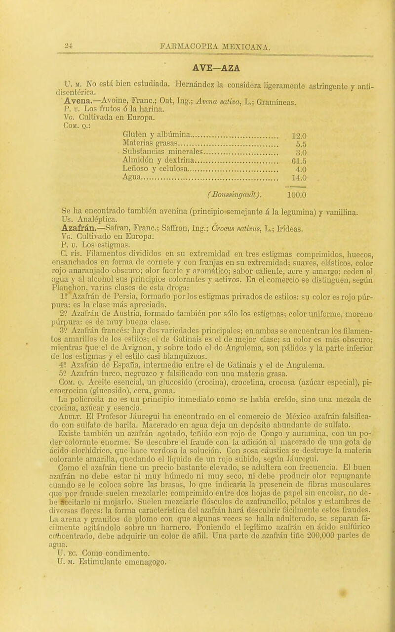 AVE—AZA U. m. No está bien estudiada. Hernández la considera ligeramente astringente v anti- lisentérica. Avena.—Avoine, Franc.; Oat, Ing.; Avena saliva, L.; Gramíneas. 1'. u. Los frutos ó la harina. Ve. Cultivada en Europa. Cosí, q.: Gluten y albúmina 12.0 Materias grasas 5.5 Substancias minerales ,'J.O Almidón y dextrina 61.5 Leñoso y celulosa 4.0 Agua 14.0 CBouss'mgaull). 100.0 Se ha encontrado también avenina (principio -semejante á la legumina) y vanillina. Us. Analéptica. Azafrán.—Safran, Franc; Saffron, Ing.; Crocus saiivus, L.; Irideas. Ve. Cultivado en Europa. P. u. Los estigmas. C. fís. Filamentos divididos en su extremidad en tres estigmas comprimidos, huecos, ensanchados en forma do cornete y con franjas en su extremidad; suaves, elásticos, color rojo anaranjado obscuro; olor fuerte y aromático; sabor caliente, acre y amargo; ceden al agua y al alcohol sus principios colorantes y activos. En el comercio se distinguen, según Planchón, varias clases de esta droga: 1? Azafrán de Persia, formado por los estigmas privados de estilos: su color es rojo púr- pura: es la clase más apreciada. 2? Azafrán de Austria, formado también por sólo los estigmas; color uniforme, moreno púrpura: es de muy buena clase. 3? Azafrán francés: hay dos variedades principales; en ambas se encuentran los filamen- tos amarillos de los estilos; el de Gatinais es el de mejor clase; su color es más obscuro; mientras que el do Avignon, y sobre todo el de Angulema, son pálidos y la parte inferior de los estigmas y el estilo casi blanquizcos. 4? Azafrán de España, intermedio entre el de Gatinais y el de Angulema. 5? Azafrán turco, negruzco y falsificado con una materia grasa. Cosí. q. Aceite esencial, un glucósido (crocina), crocetina, crocosa (azúcar especial), p¡- crocrocina (glucósido), cera, goma. La policroita no es un principio inmediato como se había creido, sino una mezcla de crocina, azúcar y esencia. Adult. El Profesor Jáuregui ha encontrado en el comercio de México azafrán falsifica- do con sulfato de barita. Macerado en agua deja un depósito abundante do sulfato. Existo también un azafrán agotado, teñido con rojo de Congo y auramina, con un po- der colorante enorme. Se descubre el fraude con la adición al macerado de una gota de ácido clorhídrico, que hace verdosa la solución. Con sosa cáustica se destruye la materia colorante amarilla, quedando el liquido de un rojo subido, según Jáuregui. Como el azafrán tiene un precio bastante elevado, se adultera con frecuencia. El buen azafrán no debe estar ni muy húmedo ni muy seco, ni debe producir olor repugnante cuando se le coloca sobro las brasas, lo que indicaría la presencia de fibras musculares que por fraude suelen mezclarle: comprimido entre dos hojas de papel sin encolar, no do- lí n< rilarlo ni mojarlo. Suelen mezclarle (lósenlos de azal'rancillo, pétalos y estambres de diversas (lores: la forma característica del azafrán hará descubrir fácilmente estos fraudes. La arena y granitos de plomo con que algunas veces se halla adulterado, se separan fá- cilmente agitándolo sobre un harnero. Poniendo el legítimo azafrán en ácido sulfúrico concentrado, debe adquirir un color de añil. Una parte de azafrán tifie 200,000 partes de agua. U. ec. Como condimento. U. m. Estimulante emenagogo.