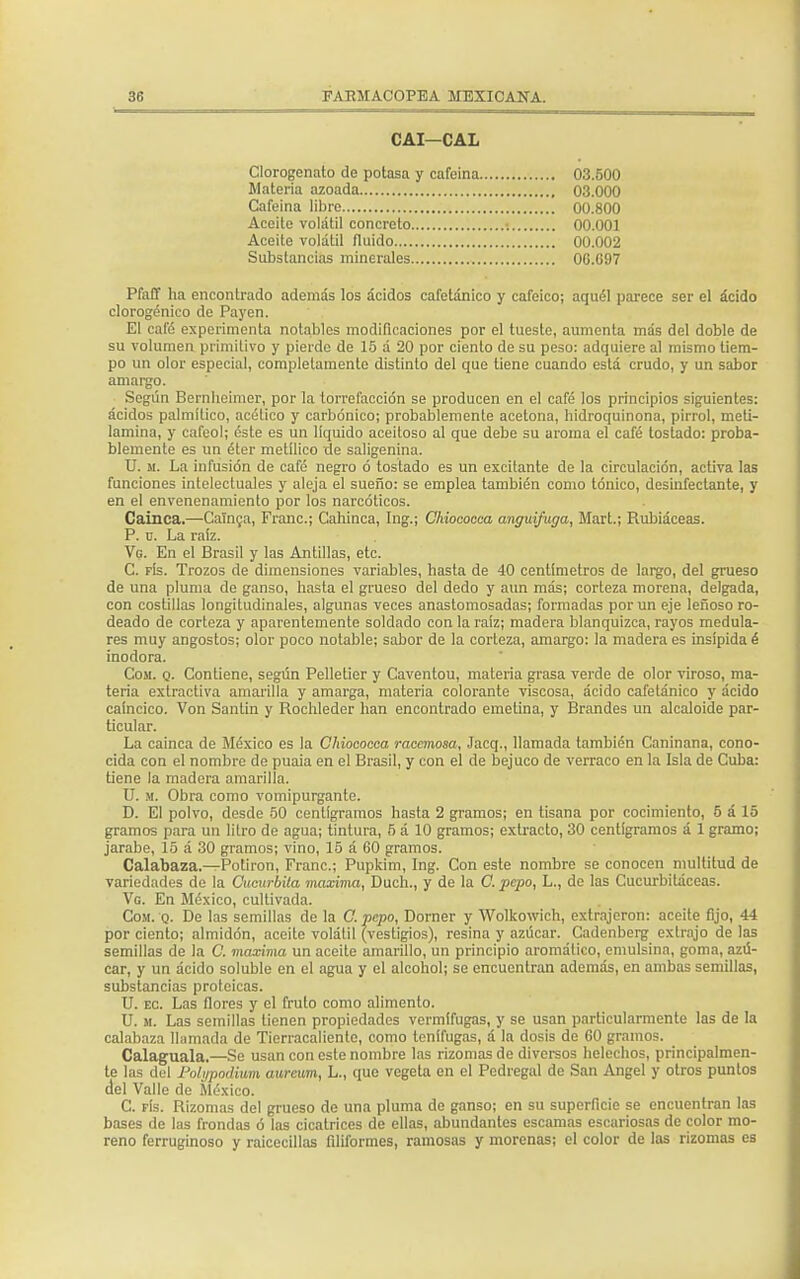 CAI—CAL Clorogenato de potasa y cafeína 03.500 Materia azoada 03.000 Cafeína libre 00.800 Aceite volátil concreto ; 00.001 Aceite volátil fluido 00.002 Substancias minerales 0G.G97 Pfaff ha encontrado además los ácidos cafetánico y cafeico; aquél parece ser el ácido clorogénico de Payen. El cafó experimenta notables modificaciones por el tueste, aumenta más del doble de su volumen primitivo y pierde de 15 á 20 por ciento de su peso: adquiere al mismo tiem- po un olor especial, completamente distinto del que tiene cuando está crudo, y un sabor amargo. Según Bernlieimcr, por la torrefacción se producen en el café los principios siguientes: ácidos palmítico, acético y carbónico; probablemente acetona, hidroquinona, pirrol, meti- lamina, y cafeol; éste es un liquido aceitoso al que debe su aroma el café tostado: proba- blemente es un éter metílico de saligenina. U. m. La infusión de café negro ó tostado es un excitante de la circulación, activa las funciones intelectuales y aleja el sueño: se emplea también como tónico, desinfectante, y en el envenenamiento por los narcóticos. Cainca.—Cainca, Franc; Cahinca, Ing.; Chiococca anguifuga, Mart.; Rubiáceas. P. u. La raíz. Vg. En el Brasil y las Antillas, etc. C. fís. Trozos de dimensiones variables, hasta de 40 centímetros de largo, del grueso de una pluma de ganso, hasta el grueso del dedo y aun más; corteza morena, delgada, con costillas longitudinales, algunas veces anastomosadas; formadas por un eje leñoso ro- deado de corteza y aparentemente soldado con la raíz; madera blanquizca, rayos medula- res muy angostos; olor poco notable; sabor de la corteza, amargo: la madera es insípida é inodora. Com. q. Contiene, según Pelletier y Caventou, materia grasa verde de olor viroso, ma- teria extractiva amarilla y amarga, materia colorante viscosa, ácido cafetánico y ácido caíncico. Von Santin y Rochleder han encontrado emelina, y Brandes un alcaloide par- ticular. La cainca de México es la Chiococca racemosa, Jacq., llamada también Caninana, cono- cida con el nombre de puaia en el Brasil, y con el de bejuco de verraco en la Isla de Cuba: tiene la madera amarilla. U. m. Obra como vomipurgante. D. El polvo, desde 50 centigramos hasta 2 gramos; en tisana por cocimiento, 5 á 15 gramos para un litro de agua; tintura, 5 á 10 gramos; extracto, 30 centigramos á 1 gramo; jarabe, 15 á 30 gramos; vino, 15 á 60 gramos. Calabaza.—Potiron, Franc; Pupkim, Ing. Con este nombre se conocen multitud de variedades de la Cucúrbita máxima, Duch., y de la C. pepo, L., de las Cucurbitáceas. Vg. En México, cultivada. Com. q. De las semillas de la C. pepo, Dorner y Wolkowich, extrajeron: aceite fijo, 44 por ciento; almidón, aceite volátil (vestigios), resina y azúcar. Cadenberg extrajo de las semillas de la C. máxima un aceite amarillo, un principio aromático, emulsína, goma, azú- car, y un ácido soluble en el agua y el alcohol; se encuentran además, en ambas semillas, substancias proteicas. U. ec. Las flores y el fruto como alimento. U. m. Las semillas tienen propiedades vermífugas, y se usan particularmente las de la calabaza llamada de Tierracaliente, como tenífugas, á la dosis de 60 gramos. Calaguala.—Se usan con este nombre las rizomas de diversos heléchos, principalmen- te las del lJol¡ipoilium aurcum, L., que vegeta en el Pedregal de San Angel y otros puntos del Valle de México. C. fís. Rizomas del grueso de una pluma de ganso; en su superficie se encuentran las bases de las frondas ó las cicatrices de ellas, abundantes escamas escariosas de color mo- reno ferruginoso y raicecillas filiformes, ramosas y morenas; el color de las rizomas es