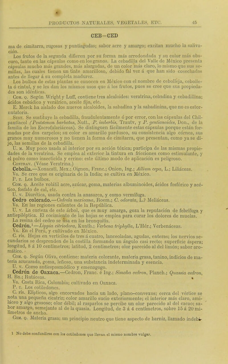 CEB-CED ma do cimitarra, rugosas y puntiagudas; sabor acre y amargo; excitan mucho la saliva- ción. Los frutos de la segunda difieren por su forma más arredondada y su color más obs- curo, tanto en las cápsulas como en los granos. La cebadilla del Valle de México presenta cápsulas mucho más grandes, más alargadas, de un color más claro, lo mismo que sus se- millas, las cuales tienen un tinte amarilloso, debido tal vez á que han sido cosechadas antes de llegar á su completa madurez. Los bulbos de estas plantas se conocen en México con el nombre de cebolléja, cebolle- ta ó cintul, y se les dan los mismos usos que á los frutos, pues se cree que sus propieda- des son idénticas. Com. q. Según Wrighty Luff, contiene tres alcaloides: veratrina.ccbadinay cebadillina; ácidos cebádico y verálrico, aceite fijo, etc. E. Merck ha aislado dos nuevos alcaloides, la sabadina y la sabadinina, que no es estor- nutatoria. Scst. Se sustituye la cebadilla, fraudulentamente ó por error, con las cápsulas del Chil- pantlacol (Pcntstcmon barbatus, Nutt., P. imberbis, Trautv, y P. gaxtianoides, Don., de la familia de las Escrofulariáceas). Se distinguen fácilmente estas cápsulas porque están for- madas por dos carpelos; su color es amarillo pardusco, su consistencia algo córnea, sus granos muy numerosos y no tienen la forma de cimitarra, que presentan, como ya se di- jo, las semillas de la cebadilla. U. a. Muy poco usada al interior por su acción tóxica; participa de las mismas propie- dades de la veratrina. Se emplea al exterior la tintura en fricciones como estimulante, y el polvo como insecticida y errino: este úllimo modo de aplicación es peligroso. Contrav. (Véase Veratrina.) Cebolla.—Xonacatl, Méx.; Oignon, Franc; Onion, Ing.; Allium cepa, L.; Liliáceas. Ve. Se cree que es originaria de la India; se cultiva en México. P. ü. Los bulbos. Com. q. Aceite volátil acre, azúcar, goma, materias albuminoides, ácidos fosfórico y acé- tico, fosfato de cal, etc. U. v. Diurética, usada contra la anasarca, y como vermífuga. Cedro colorado.—Cedrela mexicana, Roem.; C. odorata, L.? Meliáceas. Ve. En las regiones calientes de la República. U. v. La corleza de este árbol, que es muy amarga, goza la reputación de febrífuga y antiepiléptica. El cocimiento de las hojas se emplea para curar los dolores de muelas. La resina del cedro se úsa en las bronquitis. Cedrón.1—Lippia citriodora, Kunth.; Verbena triphylla, L'Hér.; Verbenáceas. Ve En el Perú, y cultivado en México. C. fís. Hojas en verticilos de tres á cuatro, lanceoladas, agudas, enteras; los nervios se- cundarios se desprenden de la costilla formando un ángulo casi recto; superficie áspera; longitud, 8 á 10 centímetros; latitud, 2 centímetros; olor parecido al del limón; sabor aro- mático. Com. q. Según Oliva, contiene: materia colorante, materia grasa, tanino, indicios de ma- teria azucarada, goma, leñoso, una substancia indeterminada y esencia. U. v. Como antiespasmódico y cmenagogo. Cedrón de Oaxaca.—Cedrón, Franc. é Ing.; Simaba cedrón, Planch.; Qitassia cedrón, H. Bn.; Ruláceas. % Vg. Costa Rica, Colombia; cultivado en Oaxaca. P. u. Los cotiledones. C. fís. Elípticos, algo encorvados hacia un lado, plano-convexos; cerca del vérlice se nota una pequeña cicatriz; color amarillo sucio exteriormenle; el interior más claro, ami- láceo y algo grasoso; olor débil; al rasparlos se percibe un olor parecido al del cacao; sa- bor amargo, semejante al de la quasia. Longitud, de 3 á 4 centímetros, sobre 15 á 20 mi- límetros de ancho. Con. q. Materia grasa; un principio neutro que tiene aspecto de barniz, llamado indebi- 1 No debe confundirso con los cotiledones quo llevan el mismo nombre vulgar.