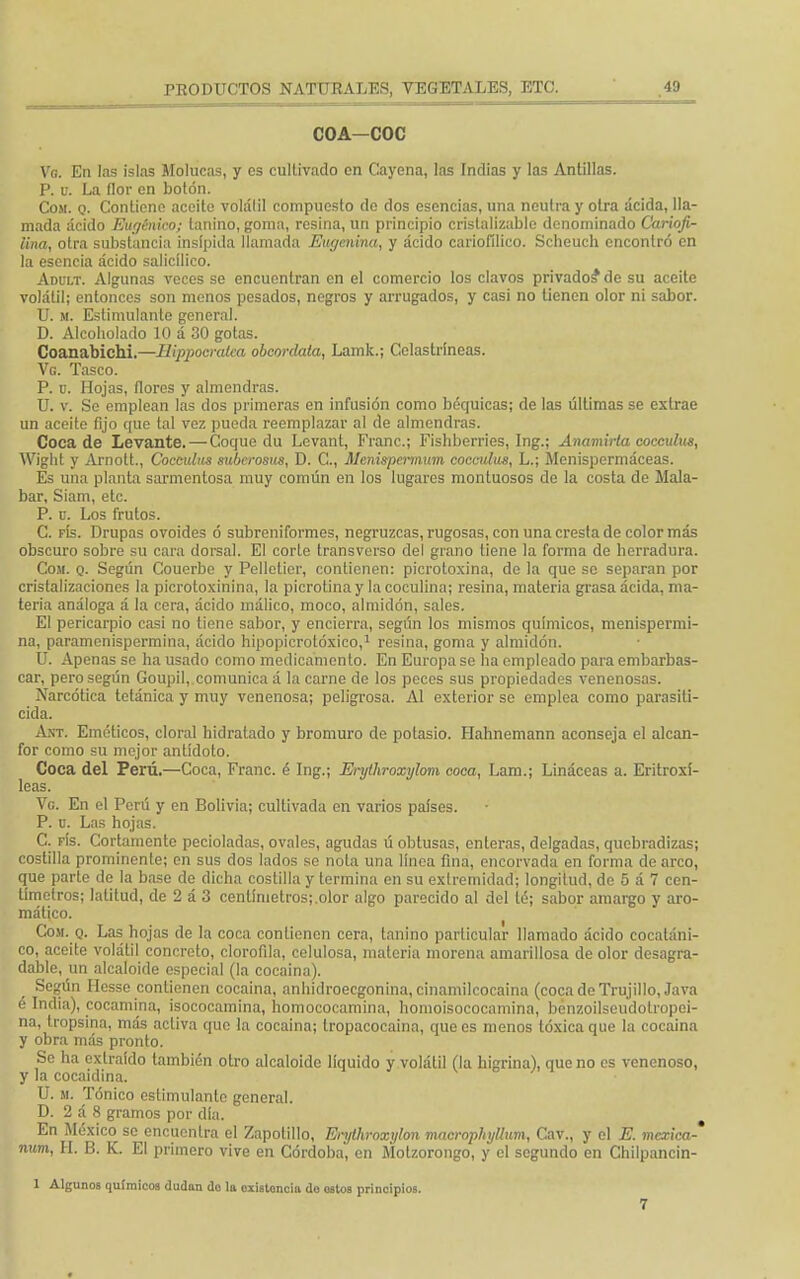 COA—COC Vg. En las islas Molucas, y es cultivado en Cayena, las Indias y las Antillas. P. v. La flor en botón. Com. o- Contiene aceite volálil compuesto do dos esencias, una neutra y otra acida, lla- mada ácido Eugénico; lanino, goma, resina, un principio cristalizable denominado Caríofi- lina, otra substancia insípida llamada Eugcnina, y ácido cariofílico. Scheuch encontró en la esencia ácido salicílico. Adult. Algunas veces se encuentran en el comercio los clavos privados* de su aceite volátil; entonces son menos pesados, negros y arrugados, y casi no tienen olor ni sabor. U. m. Estimulante general. D. Alcoholado 10 á 30 gotas. Coanabichi.—Hippocratca obcordala, Lamk.; Celastríneas. Vg. Tasco. P. u. Hojas, flores y almendras. U. v. Se emplean las dos primeras en infusión como báquicas; de las últimas se extrae un aceite fijo que tal vez pueda reemplazar al de almendras. Coca de Levante. — Coque du Levanl, Franc; Fishberries, Ing.; Anamirta coccuhts, Wight y Arnolt., Cocadas suberosus, D. C, Menispeiinmn cocmdus, L.; Menispermáceas. Es una planta sarmentosa muy común en los lugares montuosos de la costa de Mala- bar, Siam, etc. P. ü. Los frutos. C. fís. Drupas ovoides ó subreniformes, negruzcas, rugosas, con una cresta de color más obscuro sobre su cara dorsal. El corLe transverso del grano tiene la forma de herradura. Com. o. Según Couerbe y Pelletier, contienen: picrotoxina, de la que se separan por cristalizaciones la picrotoxinina, la picrotina y la coculina; resina, materia grasa ácida, ma- teria análoga á la cera, ácido málico, moco, almidón, sales. El pericarpio casi no tiene sabor, y encierra, según los mismos químicos, menispermi- na, paramenispermina, ácido hipopicrotóxico,1 resina, goma y almidón. U. Apenas se ha usado como medicamento. En Europa se ha empleado para embarbas- car, pero según Goupil, comunica á la carne de los peces sus propiedades venenosas. Narcótica tetánica y muy venenosa; peligrosa. Al exterior se emplea como parasiti- cida. Ant. Eméticos, cloral hidratado y bromuro de potasio. Hahnemann aconseja el alcan- for como su mejor antídoto. Coca del Perú.—Coca, Franc. é Ing.; Erythroxylom coca, Lam.; Lináceas a. Eritroxí- leas. Ve En el Perú y en Bolivia; cultivada en varios países. P. u. Las hojas. C. fís. Cortamente pecioladas, ovales, agudas ú obtusas, enteras, delgadas, quebradizas; costilla prominente; en sus dos lados se nota una línea fina, encorvada en forma de arco, que parte de la base de dicha costilla y termina en su extremidad; longitud, de 5 á 7 cen- tímetros; latitud, de 2 á 3 centímetros;.olor algo parecido al del té; sabor amargo y aro- mático. Com. q. Las hojas de la coca contienen cera, tanino particular llamado ácido cocatáni- co, aceite volátil concreto, clorofila, celulosa, materia morena amarillosa de olor desagra- dable, un alcaloide especial (la cocaína). Según Hesse contienen cocaína, anhidroeegonina, cinamilcocaina (coca de Trujillo, Java é India), cocamina, isococamina, homococamina, homoisococamina, bénzoilseudotropoi- na, tropsina, más activa que la cocaína; tropacocaina, que es menos tóxica que la cocaína y obra más pronto. Se ha extraído también otro alcaloide líquido y volátil (la higrina), que no es venenoso, y la cocaidina. U. m. Tónico estimulante general. D. 2 á 8 gramos por día. En México se encuentra el Zapotillo, Enjlhroxylon macrophytlum, Cav., y el E. mexica-' num, H. B. K. El primero vive en Córdoba, en Motzorongo, y el segundo en Chilpancin- 1 Algunos químicos dudan do la existencia do ostos principios. 7