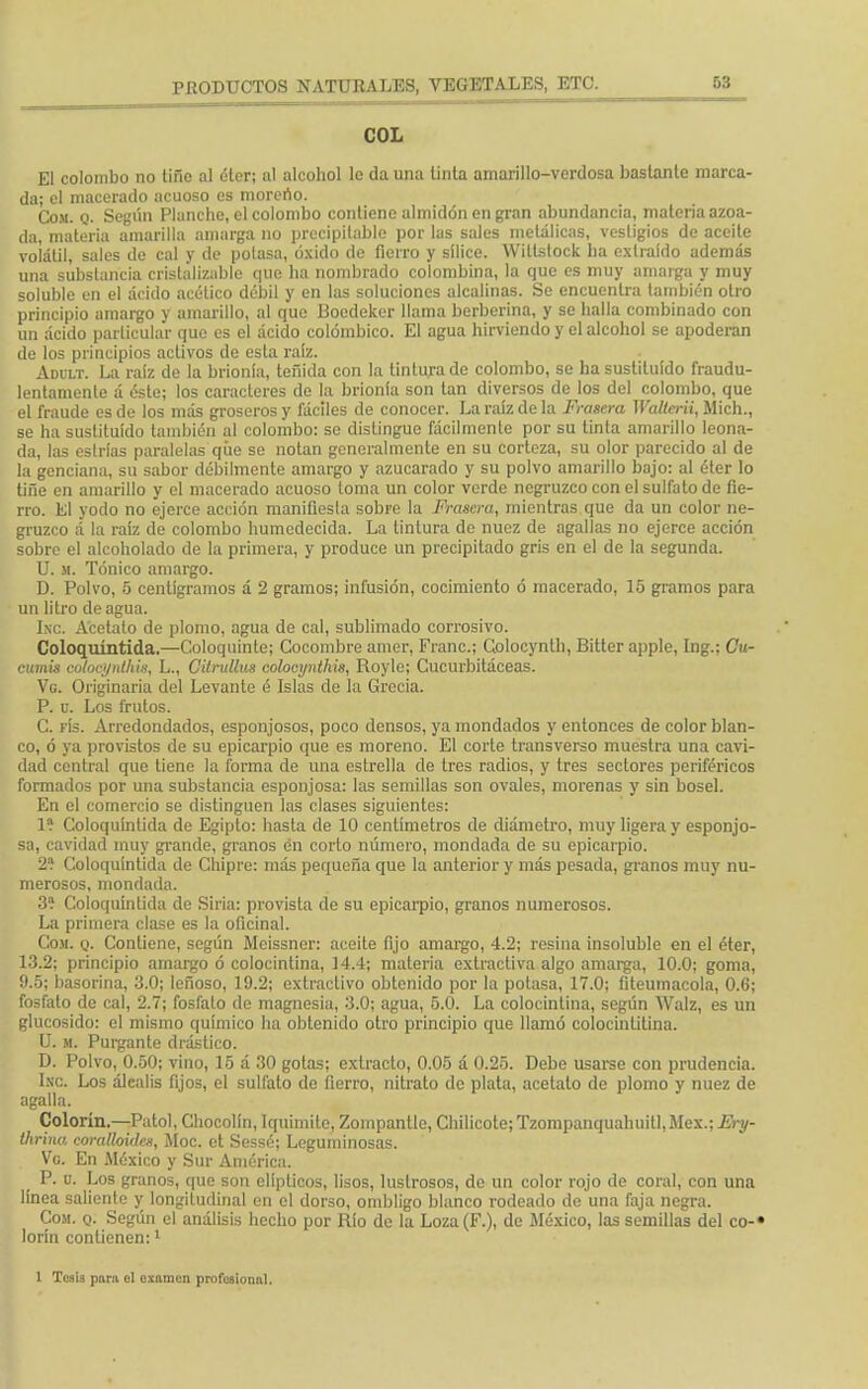 COL El colombo no liño al éter; al alcohol lo da una tinta amarillo-verdosa bastante marca- da; el macerado acuoso es moreno. Com. q. Según Planche, el colombo contiene almidón en gran abundancia, materia azoa- da, materia amarilla amarga no precipitadle por las sales metálicas, vestigios de aceite volátil, sales de cal y de polasa, óxido de fierro y sílice. Willstock ha extraído además una substancia cristalizare que ha nombrado colombina, la que es muy amarga y muy soluble en el ácido acético dóbil y en las soluciones alcalinas. Se encuentra también otro principio amargo y amarillo, al que Boedeker llama berberina, y se halla combinado con un ácido particular que es el ácido colómbico. El agua hirviendo y el alcohol se apoderan de los principios activos de esta raíz. Adult. La raíz de la brionía, teñida con la tinturado colombo, se ha sustituido fraudu- lentamente á éste; los caracteres de la brionía son tan diversos de los del colombo, que el fraude es de los más groseros y fáciles de conocer. La raíz de la Frasera Walterii, Mich., se ha sustituido también al colombo: se distingue fácilmente por su tinta amarillo leona- da, las estrías paralelas que se notan generalmente en su corteza, su olor parecido al de la genciana, su sabor débilmente amargo y azucarado y su polvo amarillo bajo: al éter lo tifie en amarillo y el macerado acuoso toma un color verde negruzco con el sulfato de fie- rro. El yodo no ejerce acción manifiesta sobre la Frasera, mientras que da un color ne- gruzco á la raíz de colombo humedecida. La tintura de nuez de agallas no ejerce acción sobre el alcoholado de la primera, y produce un precipitado gris en el de la segunda. U. si. Tónico amargo. D. Polvo, 5 centigramos á 2 gramos; infusión, cocimiento ó macerado, 15 gramos para un litro de agua. htc. Acetato de plomo, agua de cal, sublimado corrosivo. Coloqmntida.—Coloquinte; Cocombro amer, Franc; Golocynth, Bitter apple, Ing.; Cu- cumis colocynlhis, L., Citrullus colocynthis, Royle; Cucurbitáceas. Vg. Originaria del Levante é Islas de la Grecia. P. u. Los frutos. C. fís. Arredondados, esponjosos, poco densos, ya mondados y entonces de color blan- co, ó ya provistos de su epicarpio que es moreno. El corte transverso muestra una cavi- dad central que tiene la forma de una estrella de tres radios, y tres sectores periféricos formados por una substancia esponjosa: las semillas son ovales, morenas y sin bosel. En el comercio se distinguen las clases siguientes: 1? Coloquíntida de Egipto: hasta de 10 centímetros de diámetro, muy ligera y esponjo- sa, cavidad muy grande, granos én corto número, mondada de su epicarpio. 2? Coloquíntida de Chipre: más pequeña que la anterior y más pesada, granos muy nu- merosos, mondada. 3? Coloquíntida de Siria: provista de su epicarpio, granos numerosos. La primera clase es la oficinal. Com. q. Contiene, según Meissner: aceite fijo amargo, 4.2; resina ¡nsoluble en el éter, 13.2; principio amargo ó colocintina, 14.4; materia extractiva algo amarga, 10.0; goma, 9.5; basorina, 3.0; leñoso, 19.2; extractivo obtenido por la potasa, 17.0; íiteumacola, 0.6; fosfato de cal, 2.7; fosfato de magnesia, 3.0; agua, 5.0. La colocintina, según Walz, es un glucósido: el mismo químico ha obtenido otro principio que llamó colocinlilina. U. m. Purgante drástico. D. Polvo, 0.50; vino, 15 á 30 gotas; extracto, 0.05 á 0.25. Debe usarse con prudencia. Inc. Los álcalis fijos, el sulfato de fierro, nitrato de plata, acetato de plomo y nuez de agalla. Colorín.—Patol,Chocol!n,Iquímile, Zompantle, Chilicote;Tzonipanquahuitl,Mex.; Ery- thrina coralloidex, Moc. et Sessé; Leguminosas. Vg. En México y Sur América. P. u. Los granos, que son elípticos, lisos, lustrosos, de un color rojo do coral, con una linea saliente y longitudinal en el dorso, ombligo blanco rodeado de una faja negra. Com. q. Según el análisis hecho por Río de la Loza(F.), de México, las semillas del co-« lorin contienen:1 1 Tesis para el examen profesional.