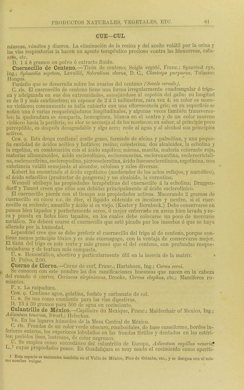 CUE-CUL náuseas, vómitos y diarrea. La eliminación do la resina y del aceite volátil por la orina y las vías respiratorias la hacen un agente terapéutico precioso contra las blenorreas, cata- rros, etc. D. 1 á 8 gramos en polvo ó extracto fluido. Cuernecillo de Centeno.—Tizón de centeno; Seigle crgoté, Franc; Spurried rye, íng.; Sphacelia segctum, Lcvcillé, Sclcrotium clavus, D. C, Claviceps purpurea, Tulasne: Hongos. Parásito que se desarrolla sobre los ovarios del centeno (Sécale cércale J. C. rís. £1 cuernecillo de centeno tiene una forma irregularmcnte cuadrangular ó trígo- na y adelgazada en sus dos extremidades, semejándose al espolón del gallo; su longitud es de 3 y más centímetros; su espesor de 2 á 3 milímetros, rara vez 4; su color es more- no violáceo; comunmente se halla cubierto con una eflorescencia gris; en su superficie se notan una ó varias resquebrajaduras longitudinales, y algunas veces también transversa- les; la quebradura es compacta, homogénea, blanca en el centro y de un color moreno violáceo hacia la periferia; su olor se asemeja al de los mariscos; su sabor, al principio poco perceptible, es después desagradable y algo acre; cede al agua y al alcohol sus principios activos. Com. q. Esta droga contiene: aceite graso, formado de oleína y palmitina, y una peque- ña cantidad de ácidos acético y butírico; resina; colesterina; dos alcaloides, la ecbolina y la ergolina, en combinación con el ácido ergótico; micosa, manila, materia colorante roja, materias albuminoides, ácido escleroümco, escleromucina, escleroxantina, esclerocristali- na, esclerocritrina, escleroyodina, picroesclerolina, ácido fuscoesclerotínico, ergotinina, una substancia volátil semejante al alcanfor, celulosa y sales diversas. Kobert ha encontrado el ácido crgotínico (moderador de los actos reflejos, y narcótico), el ácido esfacélico (productor de gangrena) y un alcaloide, la cornutina. Wenzell atribuye las propiedades terapéuticas del cuernecillo á la ecbolina; Draggen- dorffy Tanret creen que ellas son debidas principalmente al ácido esclerolínico. El cuernecillo pierde con el tiempo sus propiedades activas. Macerando 2 gramos de cuernecillo en cinco ce. de éter, el líquido obtenido es incoloro y neutro, si el cuer- necillo es reciente; amarillo y ácido si es viejo. (Kostery Bernbeck.) Debe conservarse en pomos bien tapados y perfectamente secos, ó mejor enterrado en arena bien lavada y se- ca y puesta en botes bien tapados, en los cuales debe colocarse un poco de mercurio metálico. No deberá usarse el cuernecillo que esté picado por los insectos ó que se haya alterado por la humedad. Leperdriel cree que se debe preferir el cuernecillo del trigo al de centeno, porque con- tiene menos principio tóxico y es más emenagogo, con la ventaja de conservarse mejor. El tizón del trigo es más corto y más grueso que el del centeno, con profundas resque- brajaduras y de textura más compacta. U. ji. Hemostático, abortivo y particularmente útil en la inercia de la matriz. D. Polvo, 2.00. Cuerno de Ciervo.—Corne de cerf, Franc; Hartshorn, Ing.; Cornu cervi. Se conocen con este nombre las dos ramificaciones huesosas que nacen en la cabeza del venado ó ciervo; Cariacus virginianus, Brooke, Ccrvus elaphus, etc.; Mamíferos ru- miantes. P. u. La raspadura. Com. q. Contiene agua, gelatina, fosfato y carbonato de cal. U. m. Se usa como emoliente para las vías digestivas. D. 15 á 30 gramos para 500 do agua en cocimiento. Culantrillo de México.—Capillaíre du Mexiquc, Franc; Maidenhair of México, Ing.; Adiantum tcncrum, Swart.; Heléchos. Vg. En los lugares húmedos de la Mesa Central de México. C. fís. Frondas de un color verde obscuro, romboidales, de base cuneiforme, bordes in- feriores enteros, los superiores lobulados en las frondas fértiles y dentados en las estéri- les; peciolos lisos, lustrosos, de color negruzco. U. So emplea como succedáneo del culantrillo de Europa, Adianbm capillus venerís? L., cuyas propiedades posee. En Guadalajara es muy usado el cocimiento como aperiti- mo nombré TuClgur° 0nCuontra tambiín °» el Vnllo do Móxico, Pico do Ornaba, etc., y eo designa con el mis-