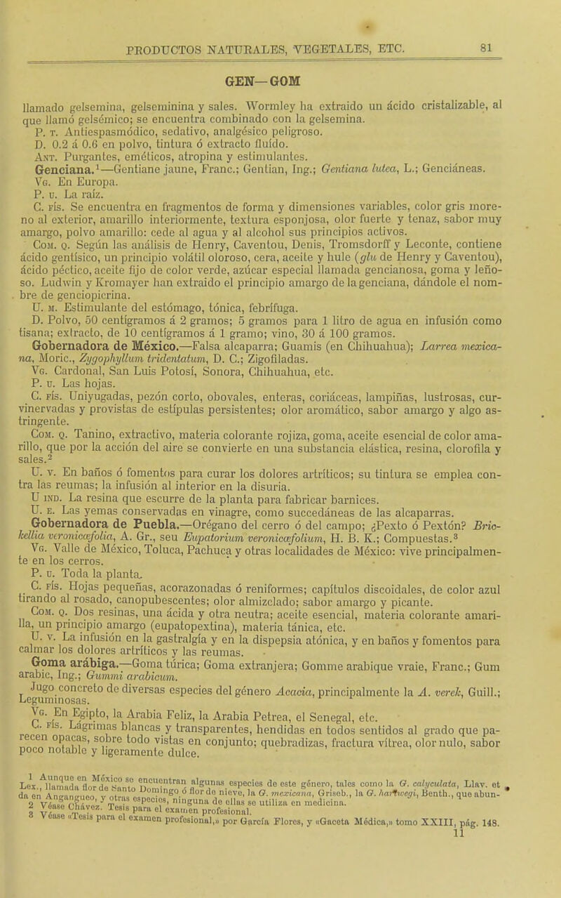 GEN—GOM llamado gelsemina, gelscminina y sales. Wormley ha extraído un ácido cristalizable, al que llamó gelsémico; se encuentra combinado con la gelsemina. P. t. Antiespasmódlco, sedativo, analgésico peligroso. D. 0.2 á 0.G en polvo, tintura ó extracto fluido. Ant. Purgantes, eméticos, atropina y estimulantes. Genciana.1—Gentiane jaune, Franc; Gentian, Ing.; Gcntiana lútea, L.; Genciáneas. Vg. En Europa. P. u. La raíz. G. fís. Se encuentra en fragmentos de forma y dimensiones variables, color gris more- no al exterior, amarillo interiormente, textura esponjosa, olor fuerte y tenaz, sabor muy amargo, polvo amarillo: cede al agua y al alcohol sus principios activos. Com. q. Según las análisis de Henry, Cavenlou, Denis, TromsdorfT y Leconte, contiene ácido gentísico, un principio volátil oloroso, cera, aceiLe y hule {glu de Henry y Caventou), ácido péctico, aceite fijo de color verde, azúcar especial llamada gencianosa, goma y leño- so. Ludwin y Kromayer han extraído el principio amargo de la genciana, dándole el nom- bre de genciopicrina. U. m. Estimulante del estómago, tónica, febrífuga. D. Polvo, 50 centigramos á 2 gramos; 5 gramos para 1 litro de agua en infusión como tisana; extracto, de 10 centigramos á 1 gramo; vino, 30 á 100 gramos. Gobernadora de México.—Falsa alcaparra; Guarnís (en Chihuahua); Larrea mexica- na, Moric., Zygophyllum tridentatum, D. C; Zigofiladas. Vg. Cardonal, San Luis Potosí, Sonora, Chihuahua, etc. P. u. Las hojas. C. fís. Uniyugadas, pezón corto, obovales, enteras, coriáceas, lampiñas, lustrosas, cur- vinervadas y provistas de estípulas persistentes; olor aromático, sabor amargo y algo as- tringente. Com. q. Tanino, extractivo, materia colorante rojiza, goma, aceite esencial de color ama- rillo, que por la acción del aire se convierte en una substancia elástica, resina, clorofila y sales.2 U. v. En baños ó fomentos para curar los dolores artríticos; su tintura se emplea con- tra las reumas; la infusión al interior en la disuria. U ind. La resina que escurre de la planta para fabricar barnices. U. e. Las yemas conservadas en vinagre, como succedáneas de las alcaparras. Gobernadora de Puebla.—Orégano del cerro ó del campo; ¿Pexto ó Pextón? Brie- kellia veroniccefolia, A. Gr., seu Eupalorium vcronicwfolium, H. B. K.; Compuestas.3 Vg. Valle de México, Toluca, Pachuca y otras localidades de México: vive principalmen- te en los cerros. P. i\ Toda la planta, C. fís. Hojas pequeñas, acorazonadas ó reniformes; capítulos discoidales, de color azul tirando al rosado, canopubescentes; olor almizclado; sabor amargo y picante. Com. q. Dos resinas, una ácida y otra neutra; aceite esencial, materia colorante amari- lla, un principio amargo (eupatopextina), materia tánica, etc. U. v. La infusión en la gastralgia y en la dispepsia atónica, y en baños y fomentos para calmar los dolores artríticos y las reumas. Goma arábiga.—Goma túrica; Goma extranjera; Gomme arabique vraíe, Franc; Gum arable, Ing.; Gummi arabicum. Jugo_concreto de diversas especies del género Acacia, principalmente la A. vereh, GuilL; Leguminosas. r 1 Vg. En Egipto, la Arabia Feliz, la Arabia Pétrea, el Senegal, etc. U fís. Lagrimas blancas y transparentes, hendidas en todos sentidos al grado que pa- recen opacas, sobre todo vistas en conjunto; quebradizas, fractura vitrea, olor nulo, sabor poco notable y ligeramente dulce. Leí flSVSte; encuentran «Igmrns especies do esto genero, tales como la O. calyculata, Llav. ot , da en ÁT-a ! , co v otrTJ™}'e-0 ür t!o,ninve'°- »'«'«'«. «™°l>-, la O. ha^aegi, Benth., que abun- ' TvSS1 T cspco.os, ninguna de ellas so utiliza en medicina. 1 vTl Cí ■ C> 8 partt a ox,l,cn profesional. véase «les.s para el examen profesional,,, por García Flores, y «Gaceta Médica,,, tomo XXIII, pág. 148 11