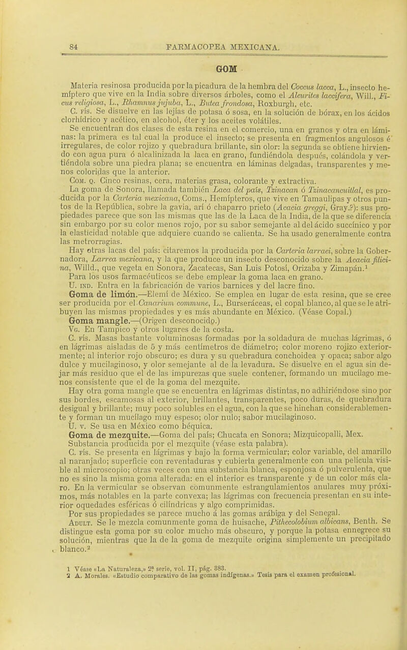 GOM Materia resinosa producida por la picadura de la hembra del Coccus lacea, L., insecto he- miplero que vive en la India sobre diversos árboles, como el Aburile* laecifcra, WULj Fi- cus religiosa, L., liliamnus jnjuba, L., Butca frondosa, Hoxburgh, etc. C. fís. Se disuelve en las lejías de potasa ó sosa, en la solución de bórax, en los ácidos clorhídrico y acético, en alcohol, éter y los aceites volátiles. Se encuentran dos clases de esta resina en el comercio, una en granos y otra en lámi- nas: la primera es tal cual la produce el insecto; se presenta en fragmentos angulosos é irregulares, de color rojizo y quebradura brillante, sin olor: la segunda se obtiene hirvien- do con agua pura ó alcalinizada la laca en grano, fundiéndola después, colándola y ver- tiéndola sobre una piedra plana; se encuentra en láminas delgadas, transparentes y me- nos coloridas que la anterior. Com. q. Cinco resinas, cera, materias grasa, colorante y extractiva. La goma do Sonora, llamada también Laca del país, Tzinacan ó l'zinacaneuillal, es pro- ducida por la Cartería mexicana, Coms., Hemípleros, que vive en Tamaulipas y otros pun- tos de la República, sobre la gavia, arí ó chaparro prieto (Acacia greggi, Gray.?): sus pro- piedades parece que son las mismas que las de la Laca de la India, de la que se diferencia sin embargo por su color menos rojo, por su sabor semejante al del ácido succinico y por la elasticidad notable que adquiere cuando se calienta. Se ha usado generalmente contra las metrorragias. Hay otras lacas del pais: citaremos la producida por la Cartería larraei, sobre la Gober- nadora, Larrea mexicana, y la que produce un insecto desconocido sobre la Acacia jilici- na, Willd., que vegeta en Sonora, Zacatecas, San Luis Potosí, (Drizaba y Zimapán.1 Para los usos farmacéuticos si; debe emplear la goma laca en grano. U. ind. Entra en la fabricación de varios barnices y del lacre fino. Goma de limón.—Elemí de México. Se emplea en lugar de esta resina, que se cree ser producida por el Canarium commune, L., Burseráceas, el copal blanco, al que se le atri- buyen las mismas propiedades y es más abundante en México. (Véase Copal.) Goma mangle.—(Origen desconocido.) Vo. En Tampico y otros lugares de la costa. C. fís. Masas bastante voluminosas formadas por la soldadura de muchas lágrimas, ó en lágrimas aisladas de 5 y más centímetros de diámetro; color moreno rojizo exterior- mente; al interior rojo obscuro; es dura y su quebradura conchoidea y opaca; sabor algo dulce y mucilaginoso, y olor semejante al de la levadura. Se disuelve en el agua sin de- jar más residuo que el de las impurezas que suele contener, formando un mucílago me- nos consistente que el de la goma del mezquite. Hay otra goma mangle que se encuentra en lágrimas distintas, no adhiriéndose sino por sus bordes, escamosas al exterior, brillantes, transparentes, poco duras, de quebradura desigual y brillante; muy poco solubles en el agua, con la que se hinchan considerablemen- te y forman un mucílago muy espeso; olor nulo; sabor mucilaginoso. U. v. Se usa en México como béquica. Goma de mezquite.—Goma del país; Chucata en Sonora; Mizquicopalli, Méx. Substancia producida por el mezquite (véase esta palabra). C. fís. Se presenta en lágrimas y bajo la forma vermicular; color variable, del amarillo al naranjado; superficie con reventaduras y cubierta generalmente con una película visi- ble al microscopio; otras voces con una substancia blanca, esponjosa ó pulverulenta, que no es sino la misma goma alterada: en el interior es transparente y de un color más cla- ro. En la vermicular se observan comunmente cstrangulamienlos anulares muy próxi- mos, más notables en la parte convexa; las lágrimas con frecuencia presentan en su inte- rior oquedades esféricas ó cilindricas y algo comprimidas. Por sus propiedades se parece mucho á las gomas arábiga y del Senegal. Addlt. Se le mezcla comunmente goma de huisache, Pithccolobimn albieans, Benth. Se distingue esta goma por su color mucho más obscuro, y porque la potasa ennegrece su solución, mientras que la de la goma de mezquite origina simplemente un precipitado blanco.2 1 Vcose «La Naturaleza,» 2? serie, vol. II, píg. 883. 3 A. Morales. «Estudio comparativo do las gomas indígenas.» Tesis para el cxnuion profesional.