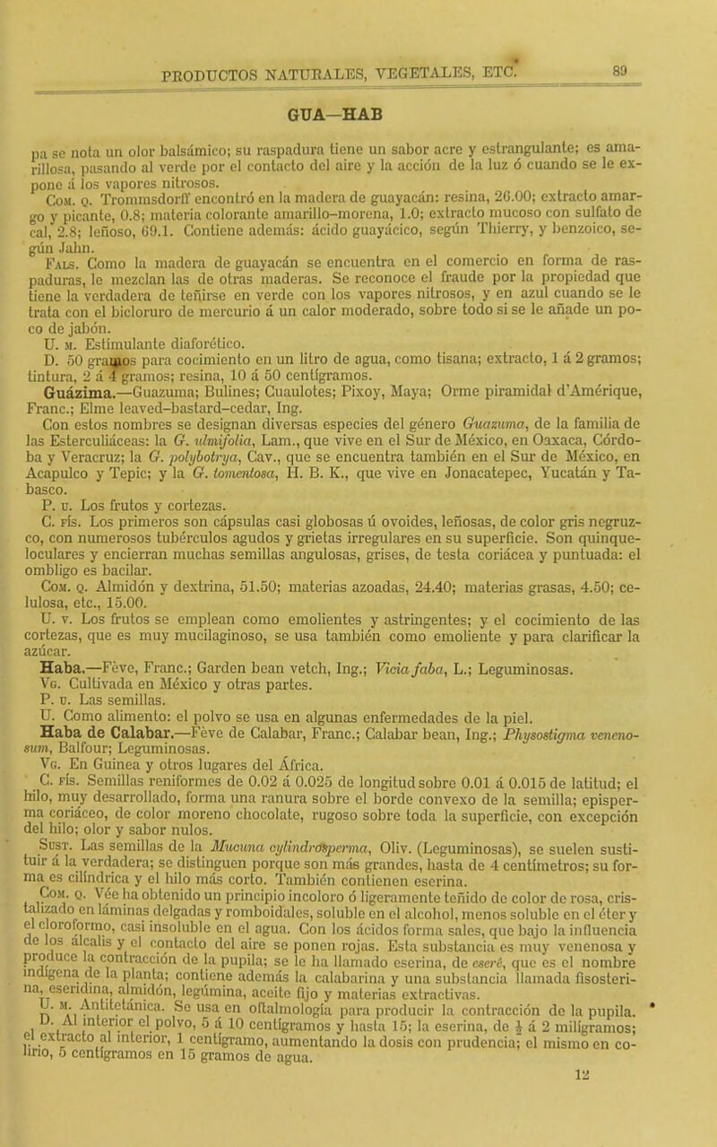 GUA—HAB pa se nota un olor balsámico; su raspadura tiene un sabor acre y estrangulante; es ama- rillosa, pasando al verde por el contacto del aire y la acción de la luz ó cuando se le ex- pone á los vapores nitrosos. Com. o. Trommsdorir encontró en la madera de guayacán: resina, 2G.00; extracto amar- go y picante, 0.8; materia colorante amarillo-morena, 1.0; extracto mucoso con sulfato de cal, 2.8; leñoso, G9.1. Contiene además: ácido guayácico, según Tlúerry, y benzoico, se- gún Jahn. Fals. Como la madera de guayacán se encuentra en el comercio en forma de ras- paduras, le mezclan las de otras maderas. Se reconoce el fraude por la propiedad que tiene la verdadera de teñirse en verde con los vapores nitrosos, y en azul cuando se le trata con el bicloruro de mercurio á un calor moderado, sobre todo si se le añade un po- co de jabón. U. m. Estimulante diaforético. D. 50 gramos para cocimiento en un litro de agua, como tisana; extracto, 1 á 2 gramos; tintura, 2 á 4 gramos; resina, 10 á 50 centigramos. Guázima.—Guazuma; Bulines; Ctiaulotes; Pixoy, Maya; Orme piramidal d'Amérique, Fraile; Elme leaved-bastard-cedar, Ing. Con estos nombres se designan diversas especies del género Guazuma, de la familia do las Esterculiáceas: la G. ulmifolia, Lam., que vive en el Sur de México, en Oaxaca, Córdo- ba y Veracruz; la G. polybotrya, Cav., que se encuentra también en el Sur de México, en Acapulco y Tepic; y la G. tomentosa, H. B. K., que vive en Jonacatepec, Yucatán y Ta- basco. P. u. Los frutos y cortezas. C. fís. Los primeros son cápsulas casi globosas ú ovoides, leñosas, de color gris negruz- co, con numerosos tubérculos agudos y grietas irregulares en su superficie. Son quinque- loculares y encierran muchas semillas angulosas, grises, de testa coriácea y puntuada: el ombligo es bacilar. Com. q. Almidón y dextrina, 51.50; materias azoadas, 24.40; materias grasas, 4.50; ce- lulosa, etc., 15.00. U. v. Los frutos se emplean como emolientes y astringentes; y el cocimiento de las cortezas, que es muy mucilaginoso, se usa también como emoliente y para clarificar la azúcar. Haba.—Féve, Franc; Garden bean vetch, Ing.; Vicia faba, L.; Leguminosas. Vg. Cultivada en México y otras partes. P. u. Las semillas. U. Como alimento: el polvo se usa en algunas enfermedades de la piel. Haba de Calabar.—Féve de Calabar, Franc; Calabar bean, Ing.; Physostigma veneno- sum, Balfour; Leguminosas. Vg. En Guinea y otros lugares del África. C. fís. Semillas reniformes de 0.02 á 0.025 de longitud sobre 0.01 á 0.015 de latitud; el hilo, muy desarrollado, forma una ranura sobre el borde convexo de la semilla; episper- ma coriáceo, de color moreno chocolate, rugoso sobre toda la superficie, con excepción del hilo; olor y sabor nulos. Sust. Las semillas de la Muouna cylindrcntpcrma, Oliv. (Leguminosas), se suelen susti- tuir á la verdadera; se distinguen porque son más grandes, hasta de 4 centímetros; su for- ma es cilindrica y el lulo más corto. También contienen eserina. Com q. Vée ha obtenido un principio incoloro ó ligeramente teñido de color de rosa, cris- talizado en láminas delgadas y romboidales, soluble en el alcohol, menos soluble en el éter y el cloroformo, casi insolublc en el agua. Con los ácidos forma sales, que bajo la influencia de los álcalis y el contacto del aire se ponen rojas. Esta substancia es muy venenosa y produce la contracción de la pupila; se le ha llamado eserina, de aterí, que es el nombre indígena de la planta; contiene además la calabarina y una substancia llamada fisosleri- na, esendina, almidón, legúmina, aceito fijo y materias extractivas. n a , ^n.llt?tan,ca- Se us» en oftalmología para producir la contracción de la pupila. D Al interior el polvo, 5 á 10 centigramos y hasta 15; la eserina, de i á 2 miligramos; el extracto al interior, 1 centigramo, aumentando la dosis con prudencia; el mismo en co- lino, 5 centigramos en 15 gramos de agua. 12