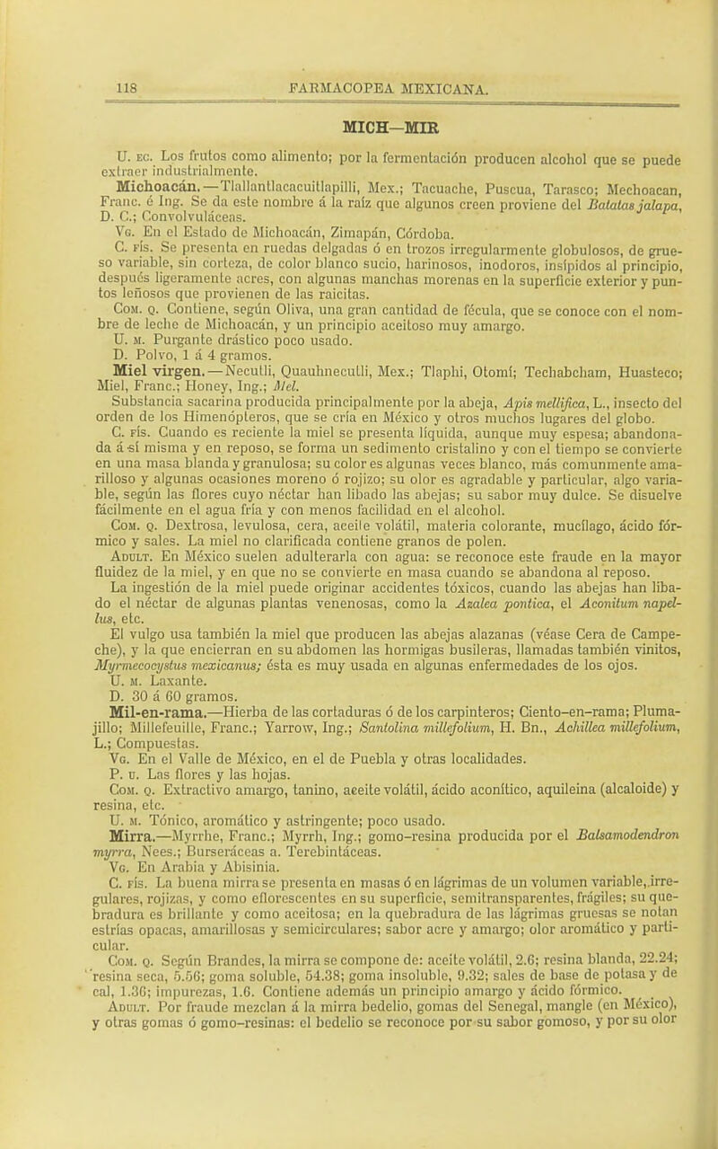 MICH-MIR U. ec. Los frutos como alimento; por la fermcnlación producen alcohol que se puede extraer industrialmente. Michoacán.— Tlallanllacacuitlapilli, Méx.; Tacuache, Puscua, Tarasco; Mcchoacan, Franc. é Ing. Se da este nombre á la raíz que algunos creen proviene del Batatas jalapa, D. C.¡ Convolvuláceas. Vg. En el Estado de Michoacán, Zimapán, Córdoba. C. fís. Se presenta en ruedas delgadas ó en trozos irregularmente globulosos, de grue- so variable, sin corteza, de color blanco sucio, harinosos, inodoros, insípidos al principio, después ligeramente acres, con algunas manchas morenas en la superficie exterior y pun- tos leñosos que provienen de las raicitas. Com. q. Contiene, según Oliva, una gran cantidad de fécula, que se conoce con el nom- bre de leche de Michoacán, y un principio aceitoso muy amargo. U. m. Purgante drástico poco usado. D. Polvo, 1 á 4 gramos. Miel virgen. —Neculli, Quauhnecutli, Méx.; Tlaphi, Otomi; Tcehabcham, Huasteco; Miel, Franc; Honey, Ing.; Slcl. Substancia sacarina producida principalmente por la abeja, Apis mellifica, L., insecto del orden de los Himenópleros, que se cría en México y otros muchos lugares del globo. C. fís. Cuando es reciente la miel se presenta líquida, aunque muy espesa; abandona- da á-sí misma y en reposo, se forma un sedimento cristalino y con el tiempo se convierte en una masa blanda y granulosa; su color es algunas veces blanco, más comunmente ama- rilloso y algunas ocasiones moreno ó rojizo; su olor es agradable y particular, algo varia- ble, según las flores cuyo néctar han libado las abejas; su sabor muy dulce. Se disuelve fácilmente en el agua fría y con menos facilidad en el alcohol. Com. q. Dextrosa, levulosa, cera, aceile volátil, materia colorante, mucílago, ácido fór- mico y sales. La miel no clarificada contiene granos de polen. Adult. En México suelen adulterarla con agua: se reconoce este fraude en la mayor fluidez de la miel, y en que no se convierte en masa cuando se abandona al reposo. La ingestión de la miel puede originar accidentes tóxicos, cuando las abejas han liba- do el néctar de algunas plantas venenosas, como la Azalea poniiea, el Aconilum napel- his, etc. El vulgo usa también la miel que producen las abejas alazanas (véase Cera de Campe- che), y la que encierran en su abdomen las hormigas busileras, llamadas también vinitos, Myrmeeocystus mexicanus; ésta es muy usada en algunas enfermedades de los ojos. U. m. Laxante. D. 30 á 00 gramos. Mil-en-rama.—Hierba de las cortaduras ó de los carpinteros; Ciento-en-rama; Pluma- jillo; Millefeuille, Franc; Yarrow, Ing.; Santolina millefolium, H. Bn., Achillea millefolium, L.; Compuestas. Vg. En el Valle de México, en el de Puebla y otras localidades. P. d. Las flores y las hojas. Com. q. Extractivo amargo, tanino, aceite volátil, ácido aconítico, aquileina (alcaloide) y resina, etc. ■ U. m. Tónico, aromático y astringente; poco usado. Mirra.—Myrrhe, Franc; Myrrh, Ing.; gomo-resina producida por el Balsamodendron myrra, Nees.; Burseráceas a. Terebintáceas. Vg. En Arabia y Abísinia. C. ris. La buena mirra se presenta en masas ó en lágrimas de un volumen variable, irre- gulares, rojizas, y como eflorescentes en su superficie, semitransparentes, frágiles; su que- bradura es brillante y como aceitosa; en la quebradura de las lágrimas gruesas se notan estrías opacas, amarillosas y semicirculares; sabor acre y amargo; olor aromático y parti- cular. Cosí. q. Según Brandes, la mirra se compone de: aceite volátil, 2.G; resina blanda, 22.24; 'resina seca, 5.56; goma soluble, 54.38; goma ¡nsolublc, 9.32; sales de base de potasa y de cal, 1.3G; impurezas, 1.6. Contiene además un principio amargo y ácido fórmico. Adult. Por fraude mezclan á la mirra bedelio, gomas del Senegal, mangle (en México), y otras gomas ó gomo-resinas: el bedelio se reconoce por su sabor gomoso, y por su olor