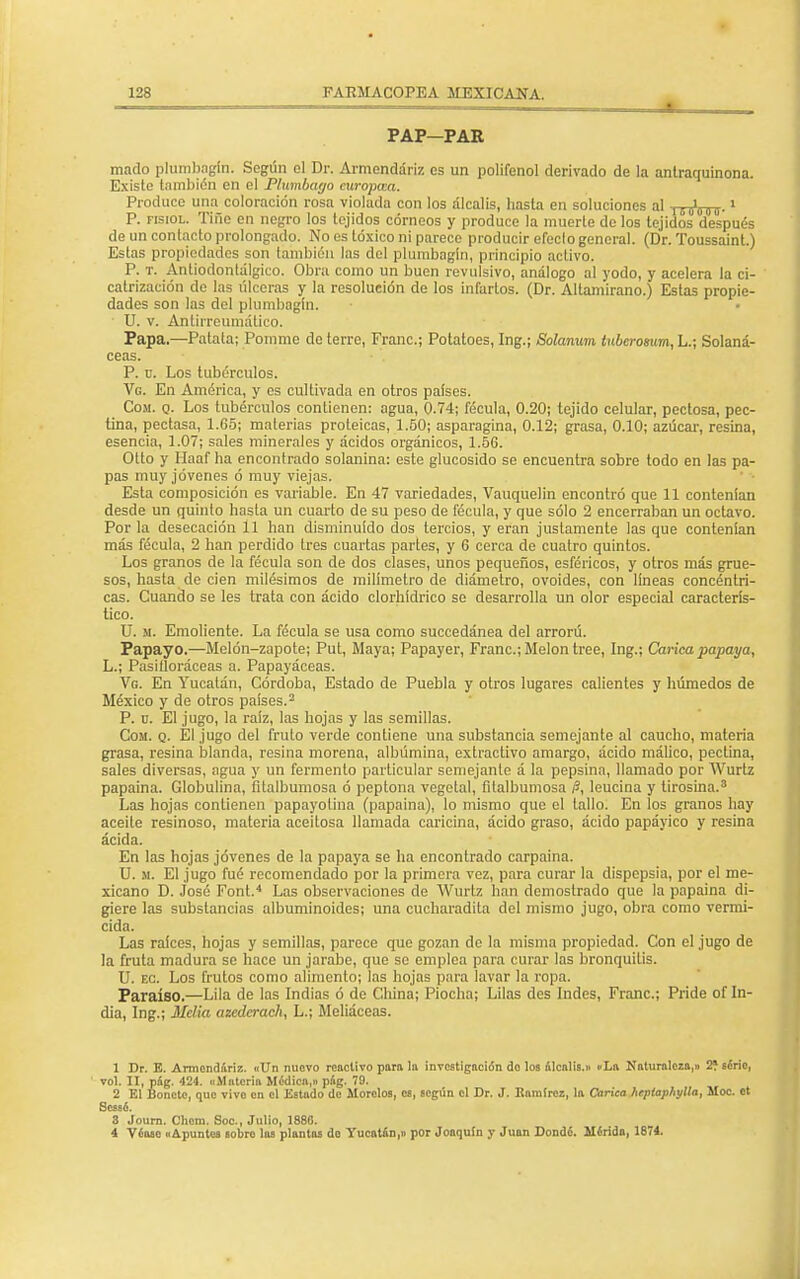 PAP-PAR mado plumbagín. Según ol Dr. Armcndáriz es un polifenol derivado de la antraquinona. Existe también en el Plumbago curopcea. Produce una coloración rosa violada con los álcalis, hasta en soluciones al |coi000.» P. fisiol. Tifie en negro los tejidos córneos y produce la muerte de los tejidos después de un contacto prolongado. No es tóxico ni parece producir efecto general. (Dr. Toussaint.) Estas propiedades son también las del plumbagín, principio activo. P. t. Antiodontálgico. Obra como un buen revulsivo, análogo al yodo, y acelera la ci- catrización de las úlceras y la resolución de los infartos. (Dr. Altamirano.) Estas propie- dades son las del plumbagín. ■ U. v. Antiireumático. Papa.—Patata; Pommo de terre, Franc; Potatoes, Ing.; Solanum tuberosum, L.; Solaná- ceas. P. ü. Los tubérculos. Vg. En América, y es cultivada en otros países. Com. q. Los tubérculos contienen: agua, 0.74; fécula, 0.20; tejido celular, pectosa, pee- tina, pectasa, 1.65; materias proteicas, 1.50; asparagina, 0.12; grasa, 0.10; azúcar, resina, esencia, 1.07; sales minerales y ácidos orgánicos, 1.5G. Otto y Haaf ha encontrado solanina: este glucósido se encuentra sobre todo en las pa- pas muy jóvenes ó muy viejas. Esta composición es variable. En 47 variedades, Vauquelin encontró que 11 contenían desde un quinto hasta un cuarto de su peso de fécula, y que sólo 2 encerraban un octavo. Por la desecación 11 han disminuido dos tercios, y eran justamente las que contenían más fécula, 2 han perdido tres cuartas partes, y G cerca de cuatro quintos. Los granos de la fécula son de dos clases, unos pequeños, esféricos, y otros más grue- sos, hasta de cien milésimos de milímetro de diámetro, ovoides, con líneas concéntri- cas. Cuando se les trata con ácido clorhídrico se desarrolla un olor especial caracterís- tico. U. m. Emoliente. La fécula se usa como succedánea del arrorú. Papayo.—Melón-zapote; Put, Maya; Papayer, Franc; Melón tree, Ing.; Carica papaya, L.; Pasifloráceas a. Papayáceas. Vg. En Yucatán, Córdoba, Estado de Puebla y otros lugares calientes y húmedos de México y de otros países.2 P. d. El jugo, la raíz, las hojas y las semillas. Com. q. El jugo del fruto verde contiene una substancia semejante al caucho, materia grasa, resina blanda, resina morena, albúmina, extractivo amargo, ácido málico, pectina, sales diversas, agua y un fermento particular semejante á la pepsina, llamado por Wurtz papaina. Globulina, fitalbumosa ó peptona vegetal, filalbumosa /?, leucina y tirosina.3 Las hojas contienen papayotina (papaina), lo mismo que el tallo. En los granos hay aceite resinoso, materia aceitosa llamada caricina, ácido graso, ácido papáyieo y resina ácida. En las hojas jóvenes de la papaya se ha encontrado carpaina. U. m. El jugo fué recomendado por la primera vez, para curar la dispepsia, por el me- xicano D. José Font.4 Las observaciones de Wurtz han demostrado que la papaina di- giere las substancias albuminoides; una cucharadita del mismo jugo, obra como vermi- cida. Las raíces, hojas y semillas, parece que gozan de la misma propiedad. Con el jugo de la fruta madura se hace un jarabe, que se emplea para curar las bronquitis. U. ec. Los frutos como alimento; las hojas para lavar la ropa. Paraíso.—Lila de las Indias ó de China; Piocha; Lilas des Indes, Franc; Pride of In- dia, Ing.; Mclia azederach, L.; Meliáceas. 1 Dr. E. Armendariz. «Un nuevo reactivo pora la investigación do los álcalis.» «La Naturaleza,» 2í Ecrie, vol. II, pág. 424. «Materia Médica,» pag. 79. 2 El Bonete, que vivo en el Estudo de Morolos, es, según el Dr. J. Ramírez, la Curien hepiaphylla, Moc. ct Sessó. 3 Journ. Chom. Soc, Julio, 1880. 4 Véaso «Apuntes sobro las plantas do Yucatán,» por Joaquín y Juan Donde. Mírida, 1874.